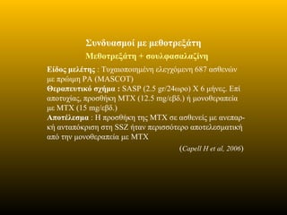 Μεθοτρεξάτη + σουλφασαλαζίνη
Είδος μελέτης : Τυχαιοποιημένη ελεγχόμενη 687 ασθενών
με πρώιμη ΡΑ (MASCOT)
Θεραπευτικό σχήμα : SASP (2.5 gr/24ωρο) Χ 6 μήνες. Επί
αποτυχίας, προσθήκη MTX (12.5 mg/εβδ.) ή μονοθεραπεία
με MTX (15 mg/εβδ.)
Αποτέλεσμα : Η προσθήκη της ΜΤΧ σε ασθενείς με ανεπαρ-
κή ανταπόκριση στη SSZ ήταν περισσότερο αποτελεσματική
από την μονοθεραπεία με MTX
(Capell H et al, 2006)
Συνδυασμοί με μεθοτρεξάτη
 