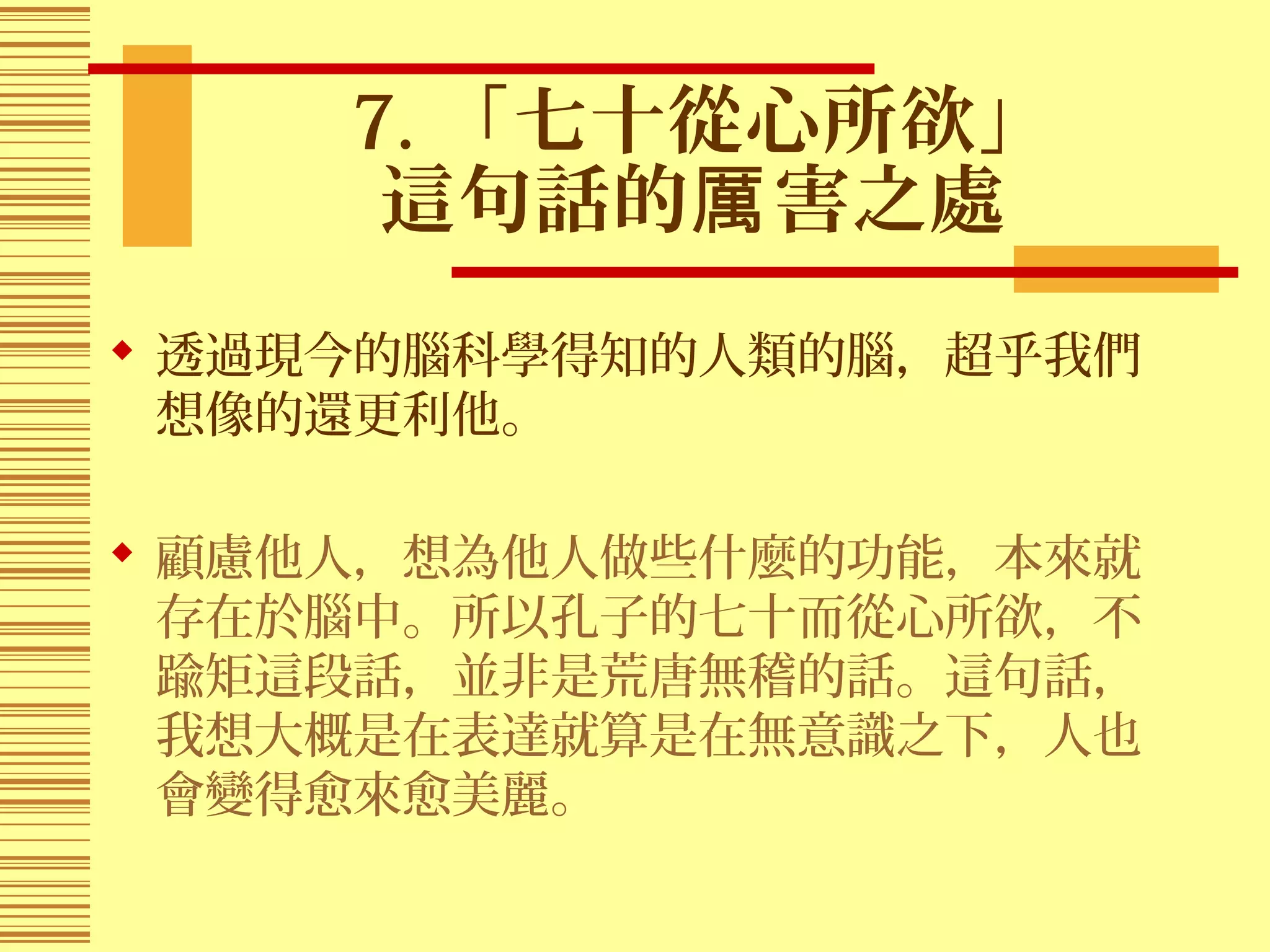 7. 「七十從心所欲」
這句話的 害之處厲
 透過現今的腦科學得知的人類的腦，超乎我們
想像的還更利他。
 顧慮他人，想為他人做些什麼的功能，本來就
存在於腦中。所以孔子的七十而從心所欲，不
踰矩這段話，並非是荒唐無稽的話。這句話，
我想大概是在表達就算是在無意識之下，人也
會變得愈來愈美麗。
 