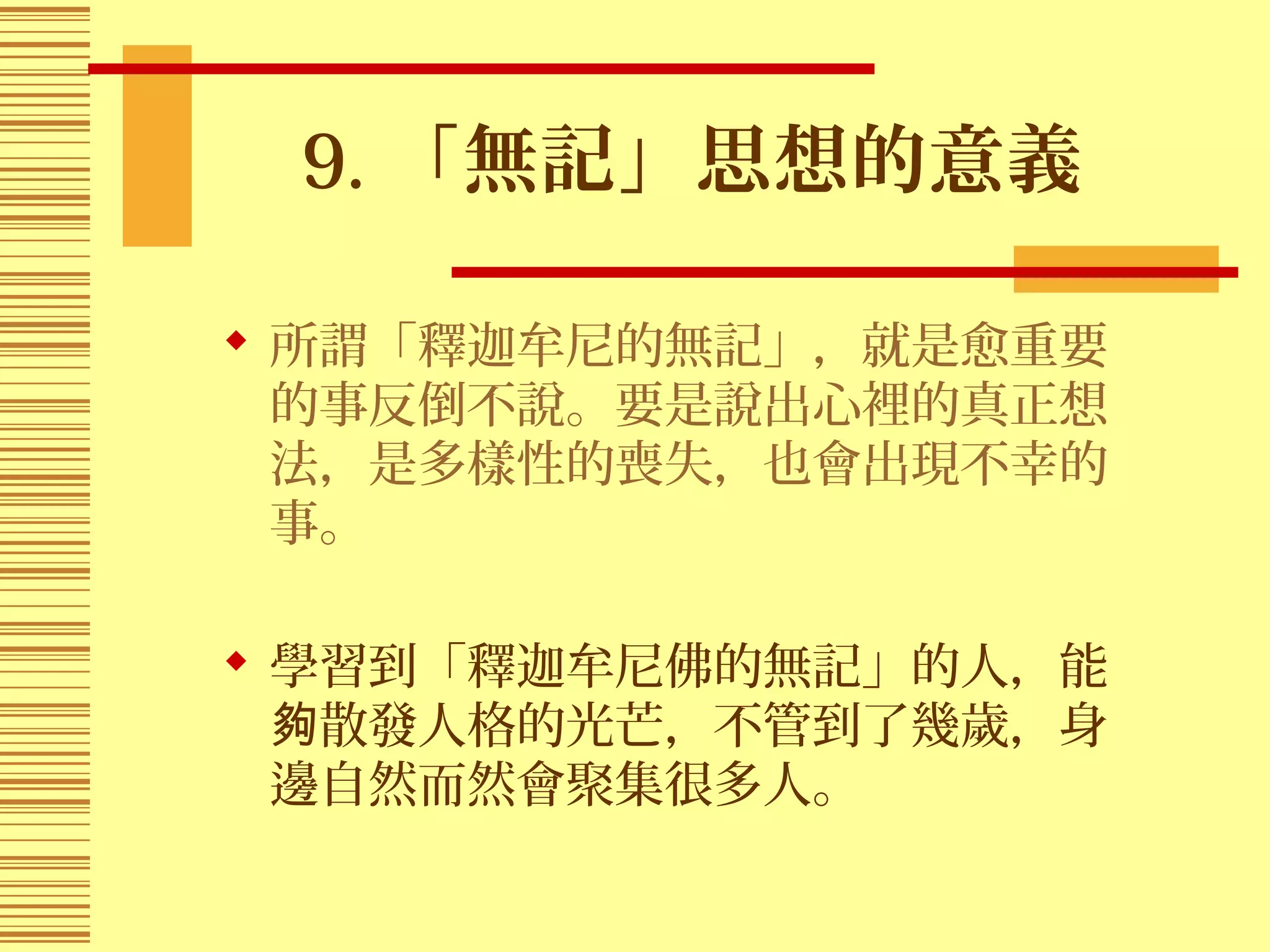 9. 「無記」思想的意義
 所謂「釋迦牟尼的無記」，就是愈重要
的事反倒不說。要是說出心裡的真正想
法，是多樣性的喪失，也會出現不幸的
事。
 學習到「釋迦牟尼佛的無記」的人，能
散發人格的光芒，不管到了幾歲，身夠
邊自然而然會聚集很多人。
 