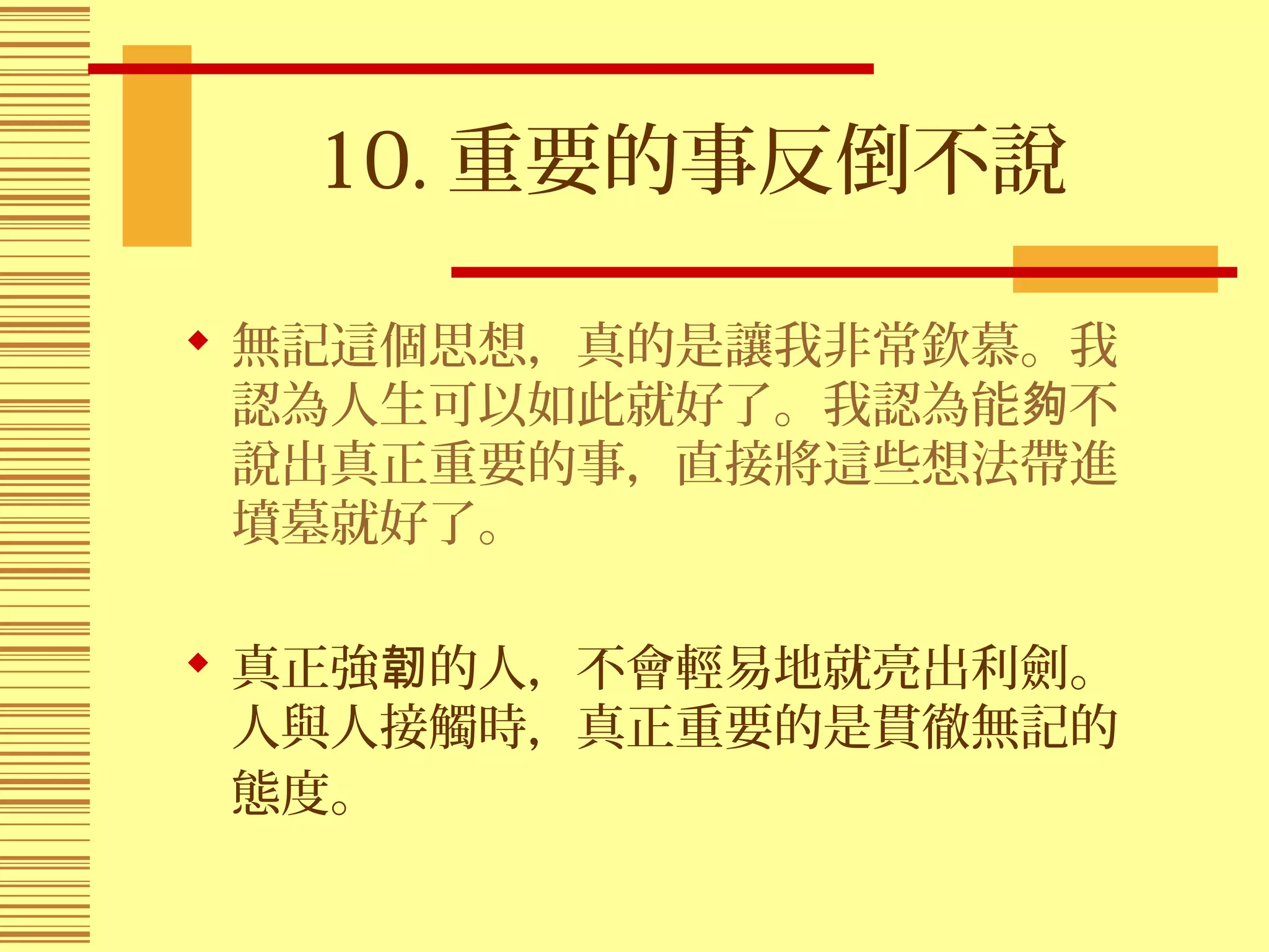 10. 重要的事反倒不說
 無記這個思想，真的是讓我非常欽慕。我
認為人生可以如此就好了。我認為能 不夠
說出真正重要的事，直接將這些想法帶進
墳墓就好了。
 真正強 的人，不會輕易地就亮出利劍。韌
人與人接觸時，真正重要的是貫徹無記的
態度。
 