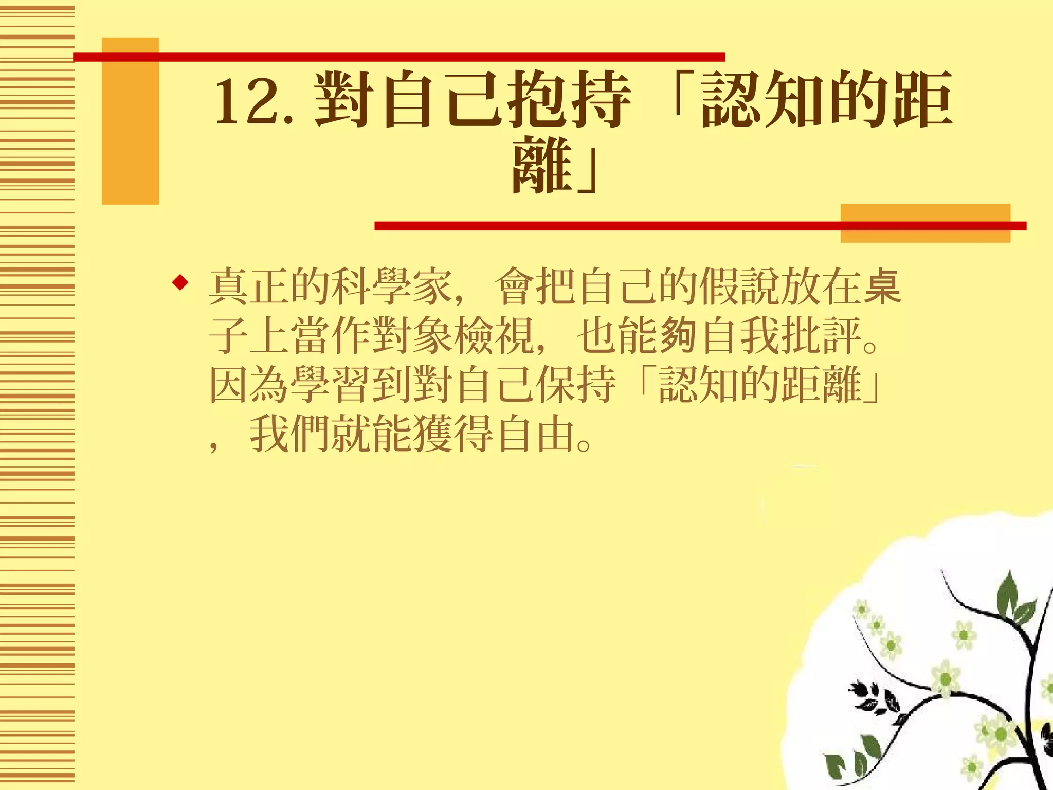 12. 對自己抱持「認知的距
離」
 真正的科學家，會把自己的假說放在桌
子上當作對象檢視，也能 自我批評。夠
因為學習到對自己保持「認知的距離」
，我們就能獲得自由。
 