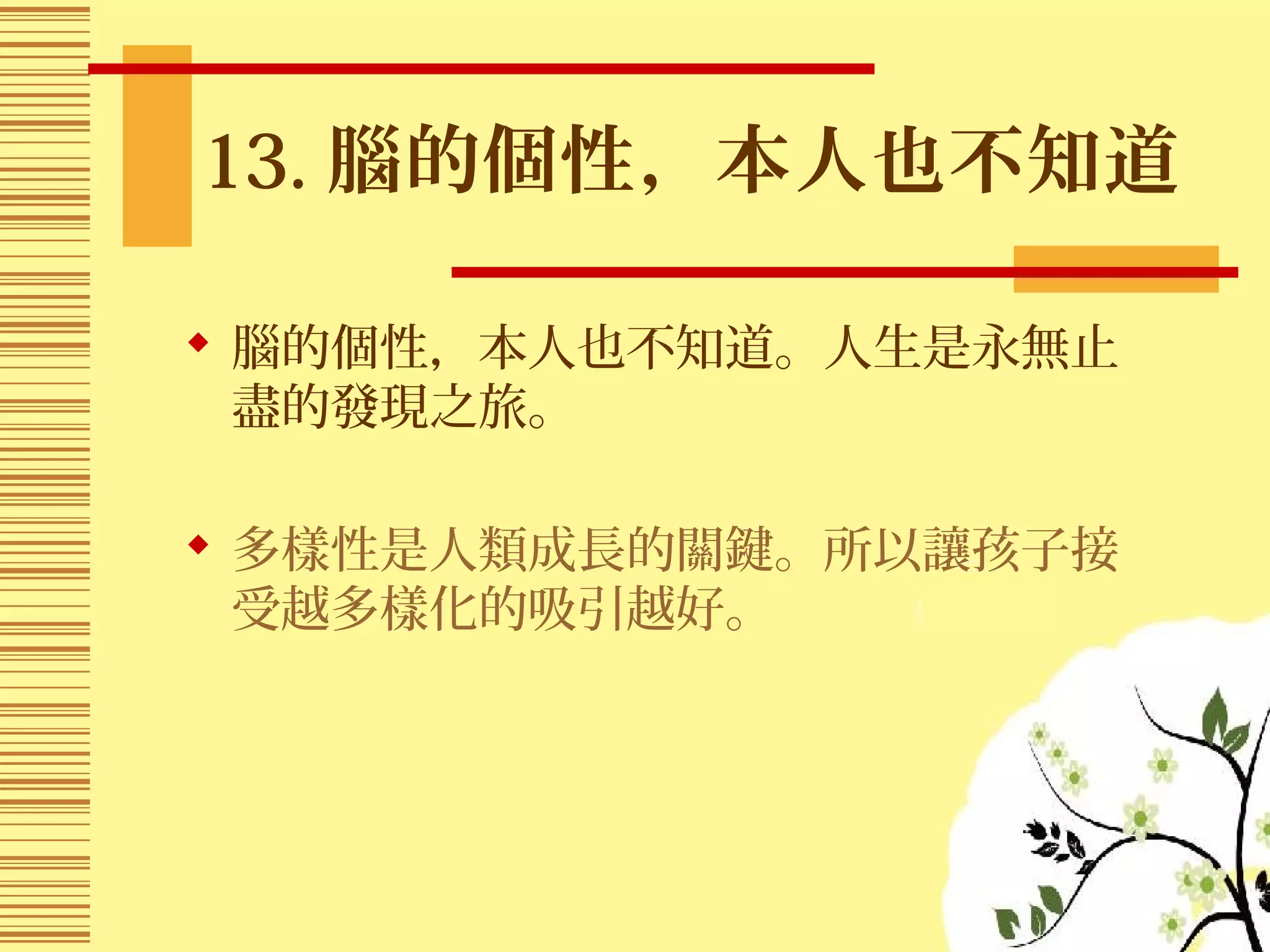 13. 腦的個性，本人也不知道
 腦的個性，本人也不知道。人生是永無止
盡的發現之旅。
 多樣性是人類成長的關鍵。所以讓孩子接
受越多樣化的吸引越好。
 