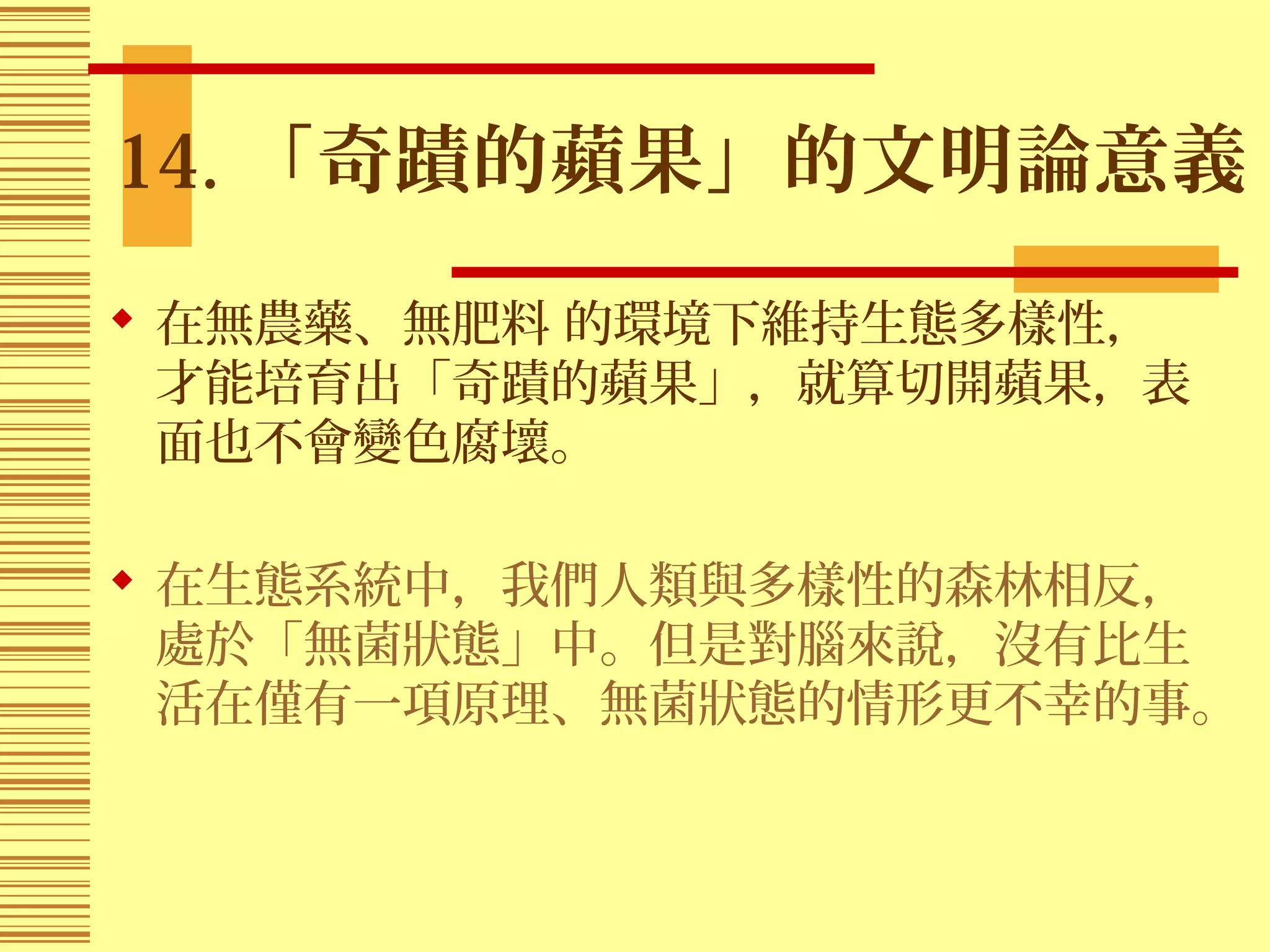 14. 「奇蹟的蘋果」的文明論意義
 在無農藥、無肥料 的環境下維持生態多樣性，
才能培育出「奇蹟的蘋果」，就算切開蘋果，表
面也不會變色腐壞。
 在生態系統中，我們人類與多樣性的森林相反，
處於「無菌狀態」中。但是對腦來說，沒有比生
活在僅有一項原理、無菌狀態的情形更不幸的事。
 
