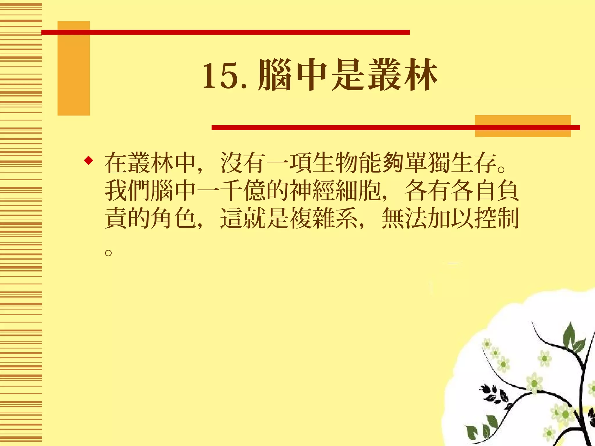 15. 腦中是叢林
 在叢林中，沒有一項生物能 單獨生存。夠
我們腦中一千億的神經細胞，各有各自負
責的角色，這就是複雜系，無法加以控制
。
 