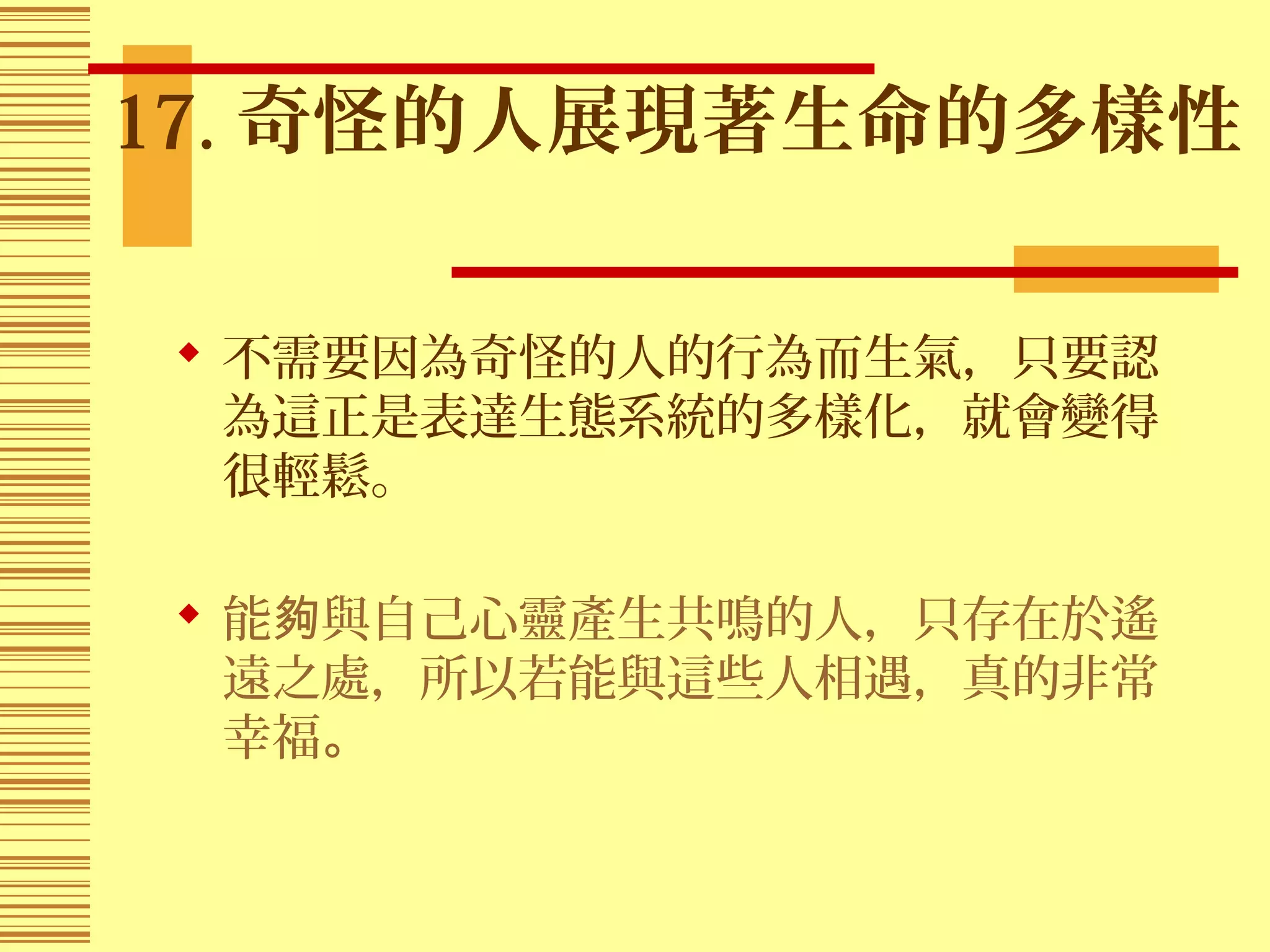 17. 奇怪的人展現著生命的多樣性
 不需要因為奇怪的人的行為而生氣，只要認
為這正是表達生態系統的多樣化，就會變得
很輕鬆。
 能 與自己心靈產生共鳴的人，只存在於遙夠
遠之處，所以若能與這些人相遇，真的非常
幸福。
 