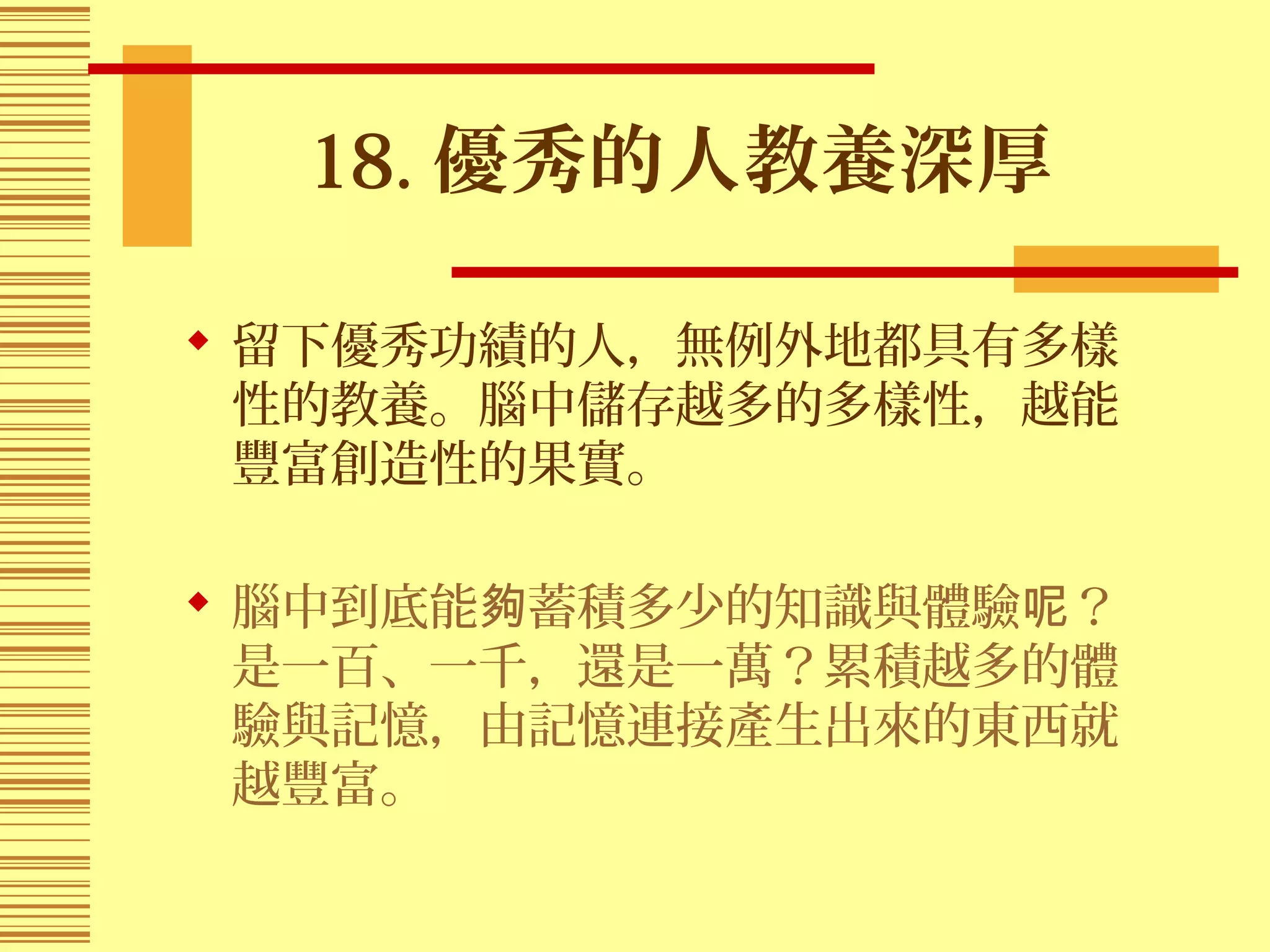 18. 優秀的人教養深厚
 留下優秀功績的人，無例外地都具有多樣
性的教養。腦中儲存越多的多樣性，越能
豐富創造性的果實。
 腦中到底能 蓄積多少的知識與體驗 ？夠 呢
是一百、一千，還是一萬？累積越多的體
驗與記憶，由記憶連接產生出來的東西就
越豐富。
 