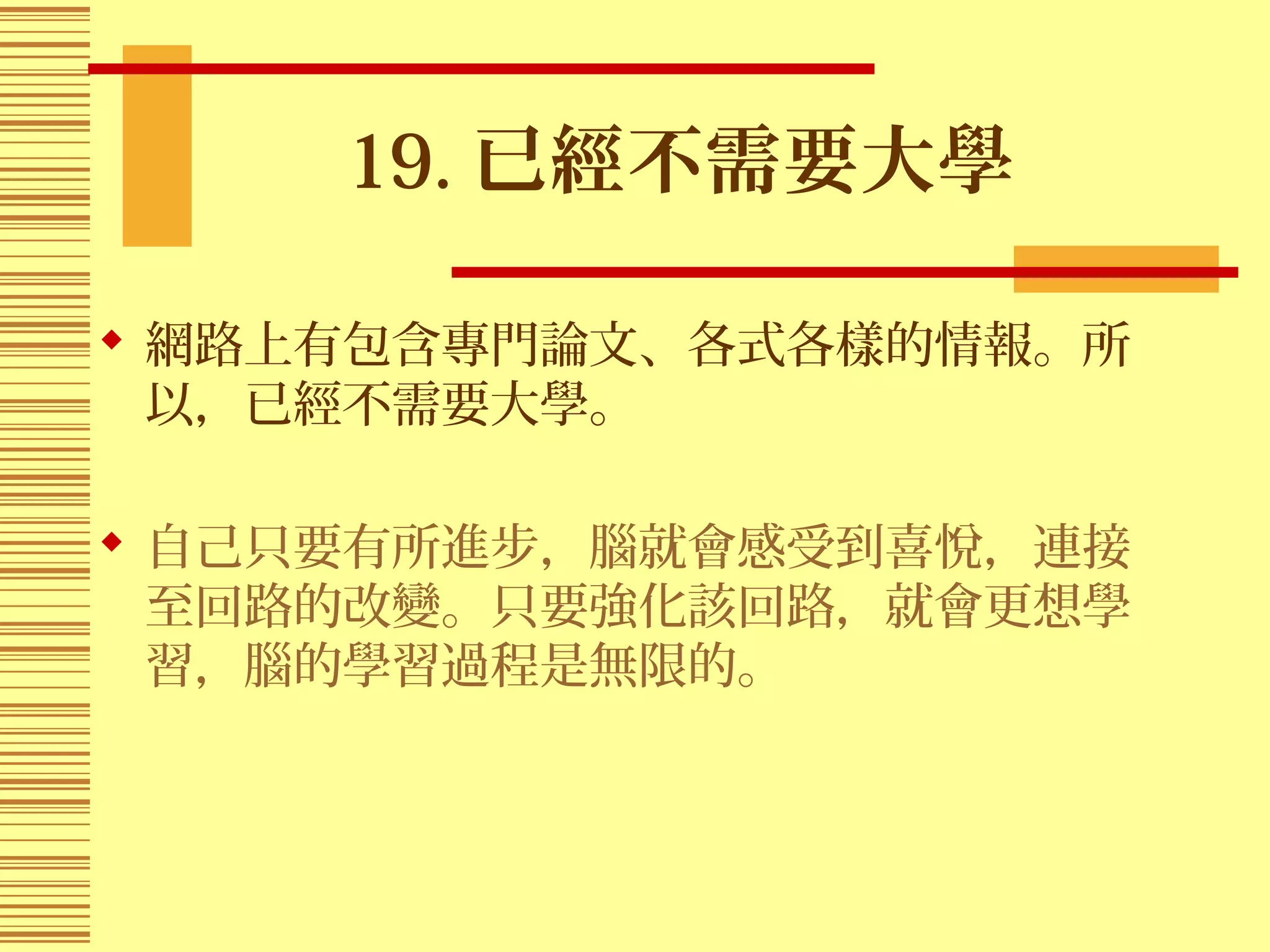 19. 已經不需要大學
 網路上有包含專門論文、各式各樣的情報。所
以，已經不需要大學。
 自己只要有所進步，腦就會感受到喜悅，連接
至回路的改變。只要強化該回路，就會更想學
習，腦的學習過程是無限的。
 