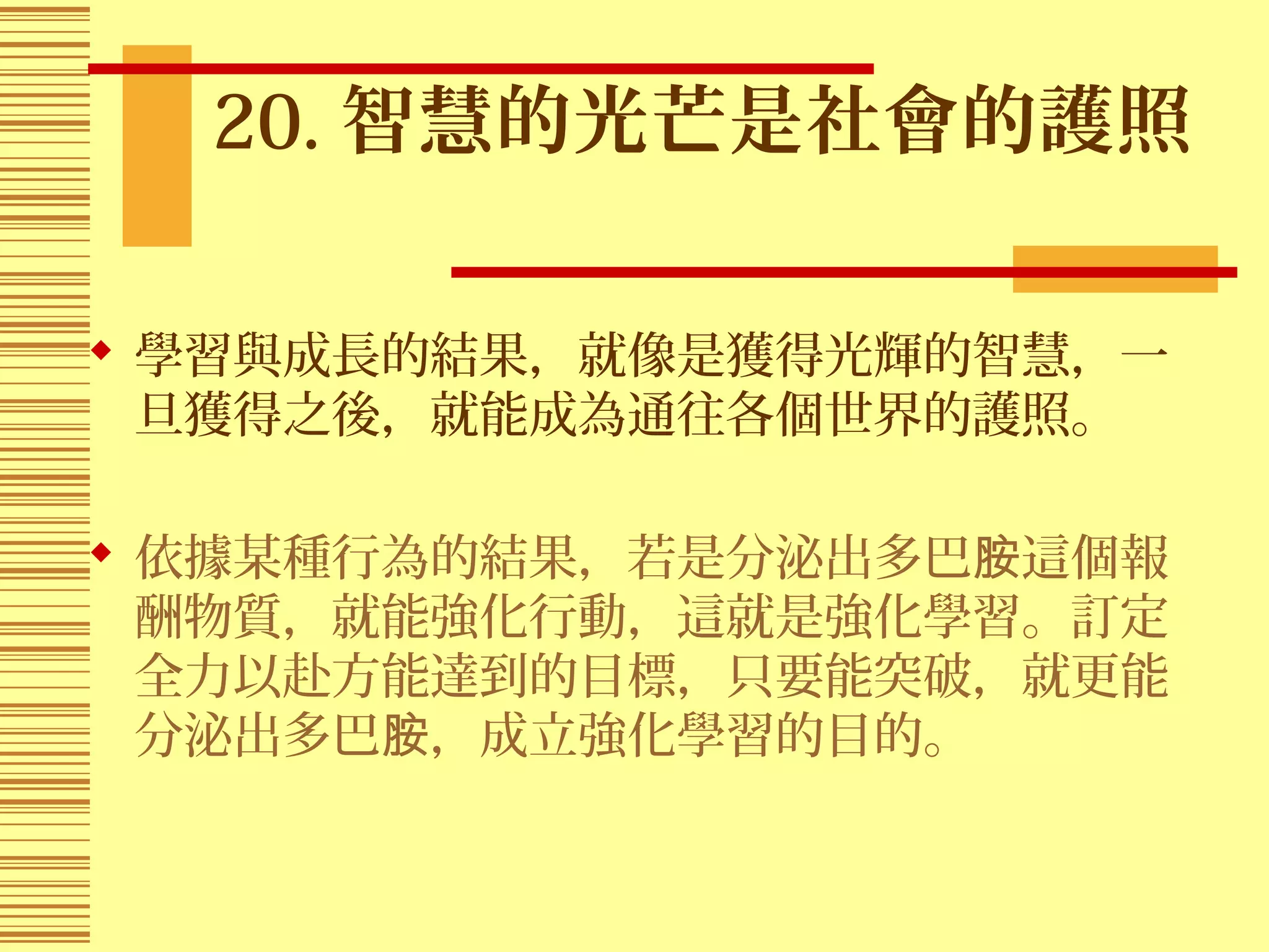 20. 智慧的光芒是社會的護照
 學習與成長的結果，就像是獲得光輝的智慧，一
旦獲得之後，就能成為通往各個世界的護照。
 依據某種行為的結果，若是分泌出多巴 這個報胺
酬物質，就能強化行動，這就是強化學習。訂定
全力以赴方能達到的目標，只要能突破，就更能
分泌出多巴 ，成立強化學習的目的。胺
 