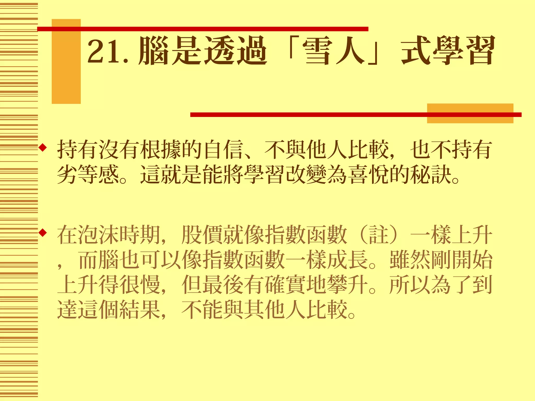 21. 腦是透過「雪人」式學習
 持有沒有根據的自信、不與他人比較，也不持有
劣等感。這就是能將學習改變為喜悅的秘訣。
 在泡沫時期，股價就像指數函數（註）一樣上升
，而腦也可以像指數函數一樣成長。雖然剛開始
上升得很慢，但最後有確實地攀升。所以為了到
達這個結果，不能與其他人比較。
 