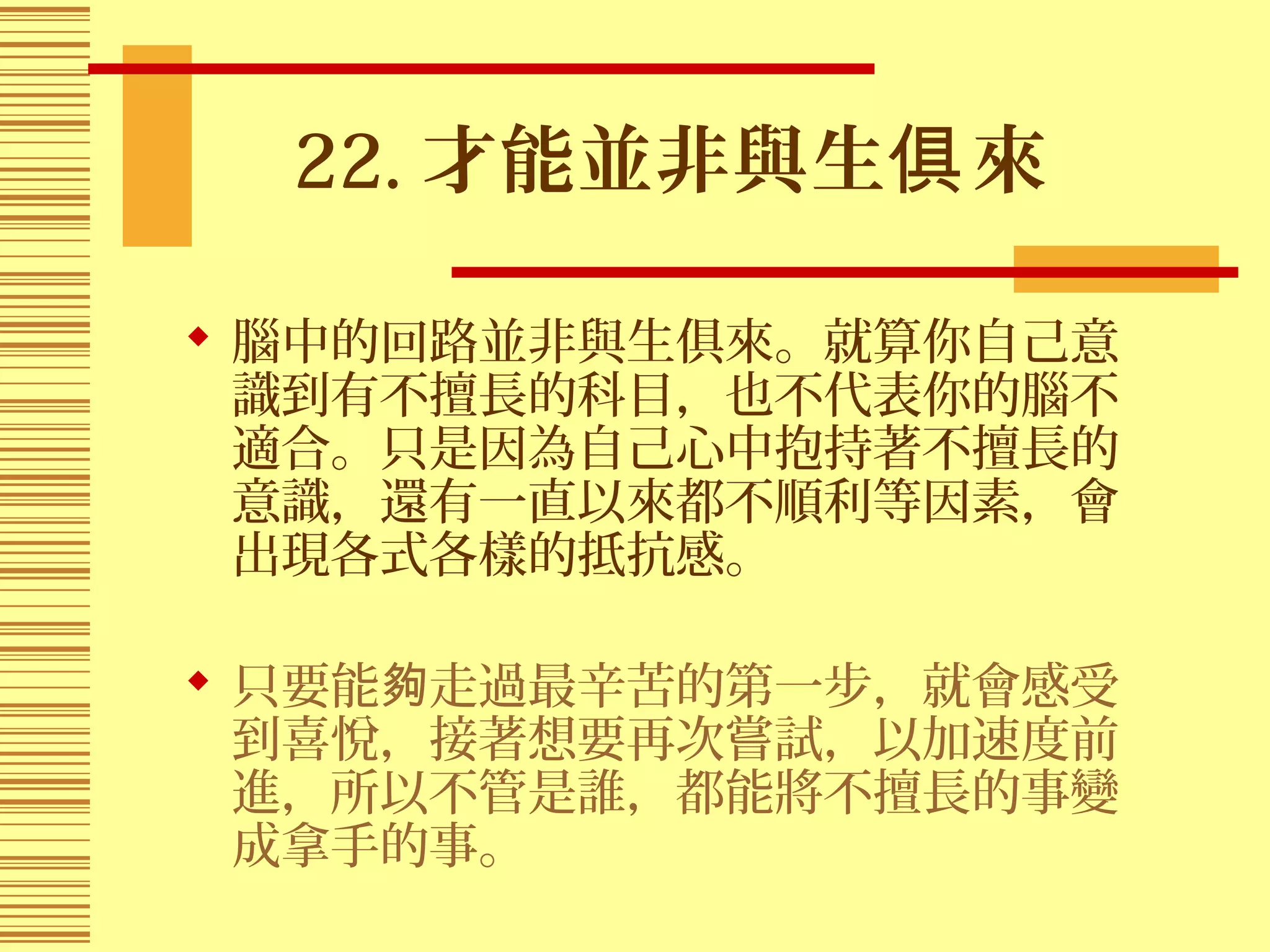 22. 才能並非與生 來俱
 腦中的回路並非與生俱來。就算你自己意
識到有不擅長的科目，也不代表你的腦不
適合。只是因為自己心中抱持著不擅長的
意識，還有一直以來都不順利等因素，會
出現各式各樣的抵抗感。
 只要能 走過最辛苦的第一步，就會感受夠
到喜悅，接著想要再次嘗試，以加速度前
進，所以不管是誰，都能將不擅長的事變
成拿手的事。
 