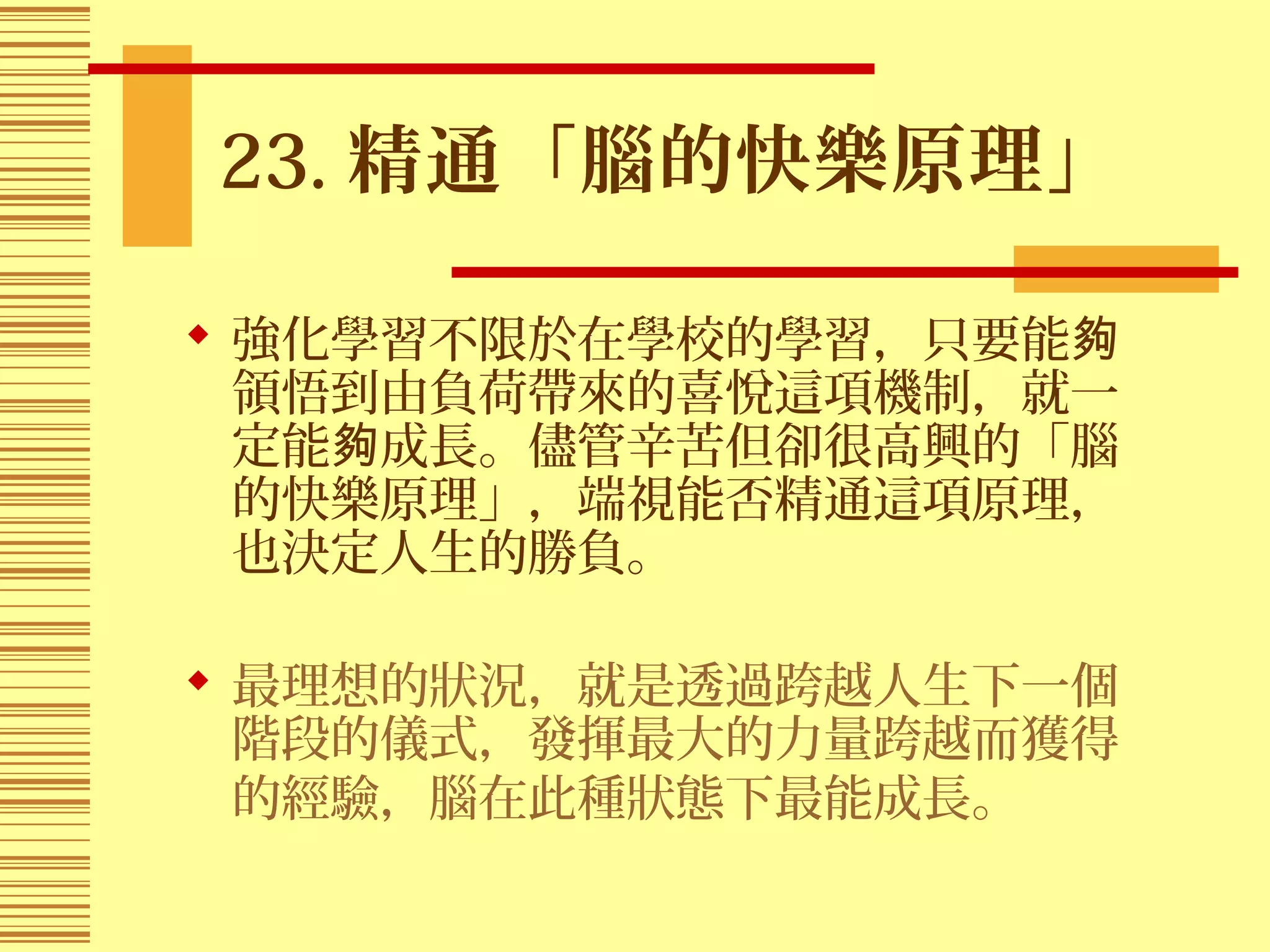 23. 精通「腦的快樂原理」
 強化學習不限於在學校的學習，只要能夠
領悟到由負荷帶來的喜悅這項機制，就一
定能 成長。儘管辛苦但卻很高興的「腦夠
的快樂原理」，端視能否精通這項原理，
也決定人生的勝負。
 最理想的狀況，就是透過跨越人生下一個
階段的儀式，發揮最大的力量跨越而獲得
的經驗，腦在此種狀態下最能成長。
 