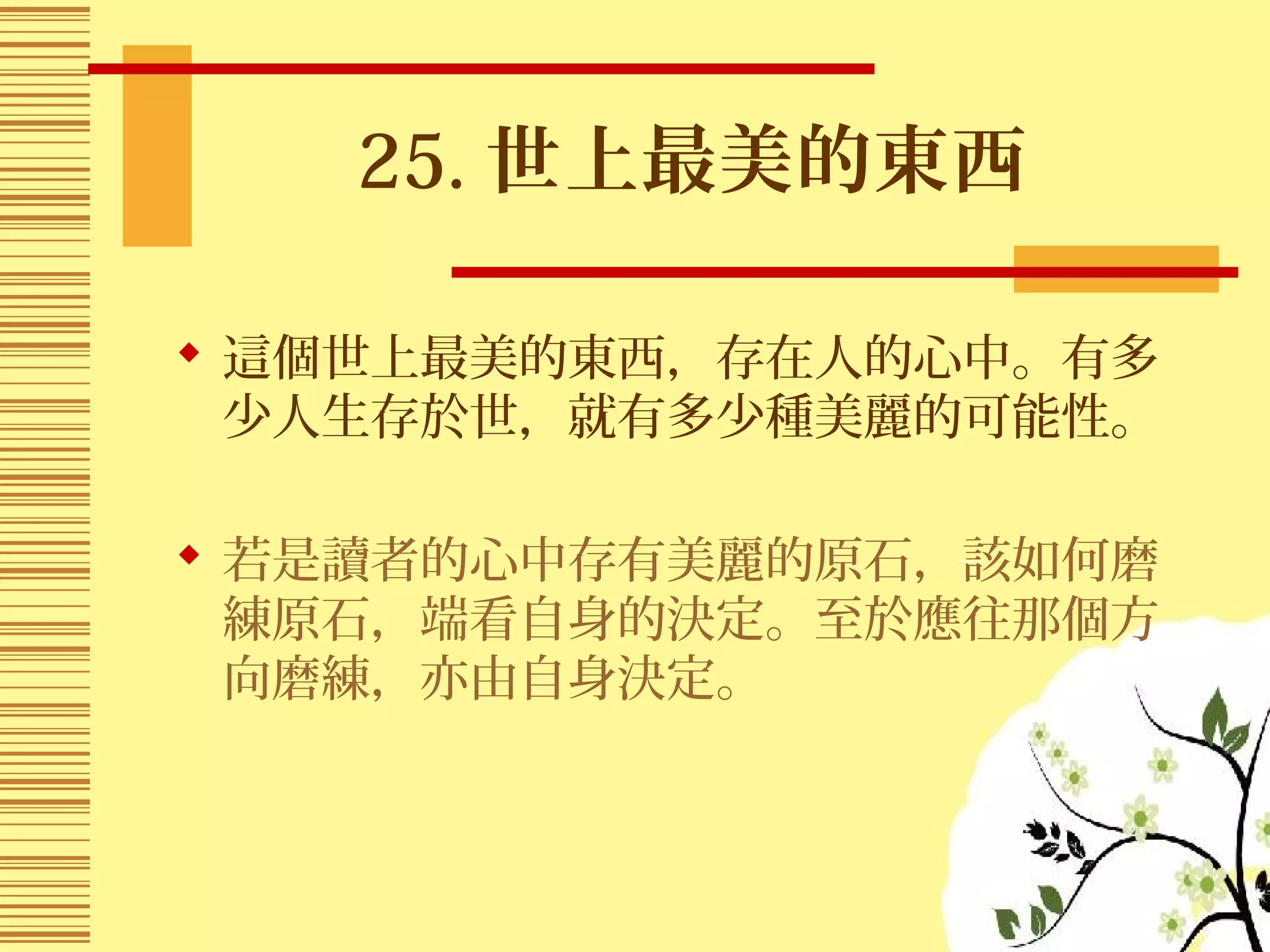 25. 世上最美的東西
 這個世上最美的東西，存在人的心中。有多
少人生存於世，就有多少種美麗的可能性。
 若是讀者的心中存有美麗的原石，該如何磨
練原石，端看自身的決定。至於應往那個方
向磨練，亦由自身決定。
 
