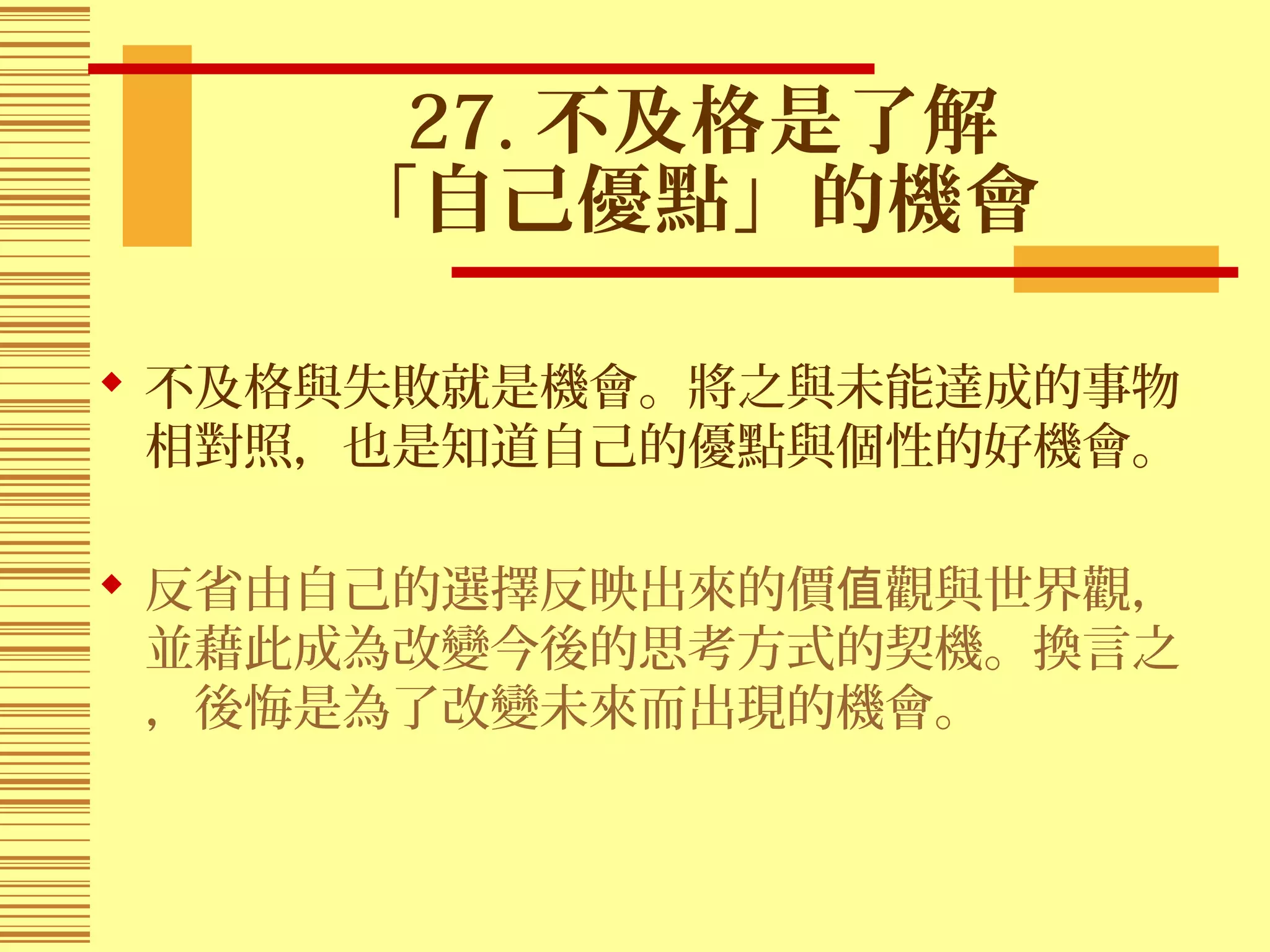 27. 不及格是了解
「自己優點」的機會
 不及格與失敗就是機會。將之與未能達成的事物
相對照，也是知道自己的優點與個性的好機會。
 反省由自己的選擇反映出來的價 觀與世界觀，值
並藉此成為改變今後的思考方式的契機。換言之
，後悔是為了改變未來而出現的機會。
 