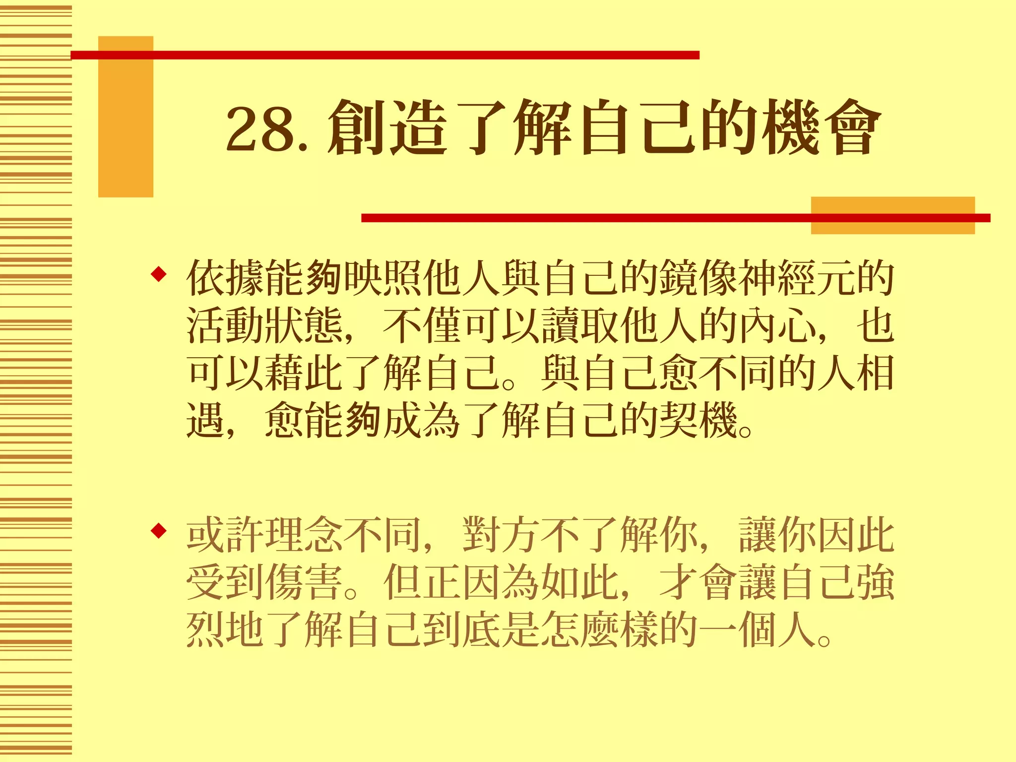 28. 創造了解自己的機會
 依據能 映照他人與自己的鏡像神經元的夠
活動狀態，不僅可以讀取他人的內心，也
可以藉此了解自己。與自己愈不同的人相
遇，愈能 成為了解自己的契機。夠
 或許理念不同，對方不了解你，讓你因此
受到傷害。但正因為如此，才會讓自己強
烈地了解自己到底是怎麼樣的一個人。
 