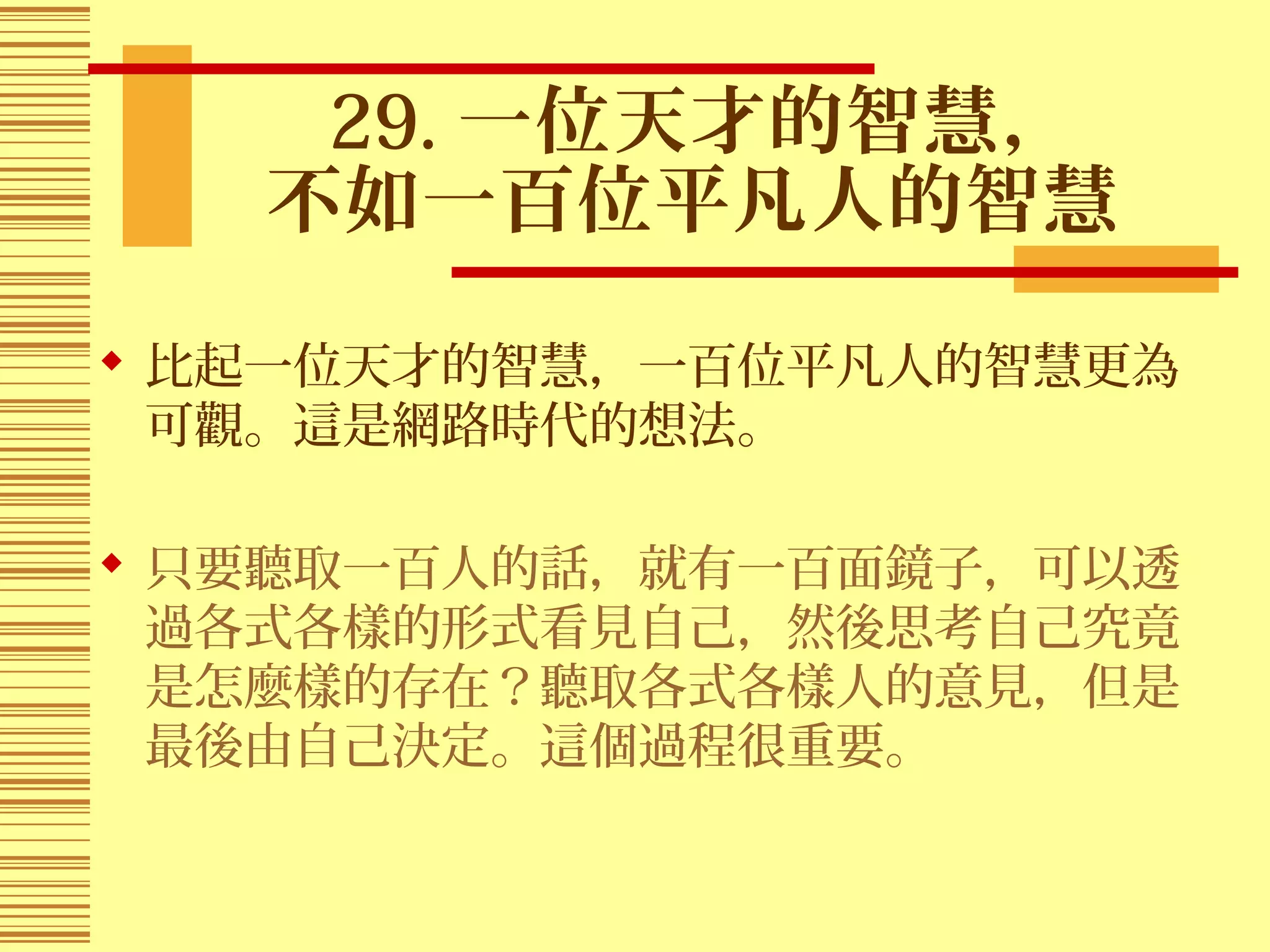 29. 一位天才的智慧，
不如一百位平凡人的智慧
 比起一位天才的智慧，一百位平凡人的智慧更為
可觀。這是網路時代的想法。
 只要聽取一百人的話，就有一百面鏡子，可以透
過各式各樣的形式看見自己，然後思考自己究竟
是怎麼樣的存在？聽取各式各樣人的意見，但是
最後由自己決定。這個過程很重要。
 