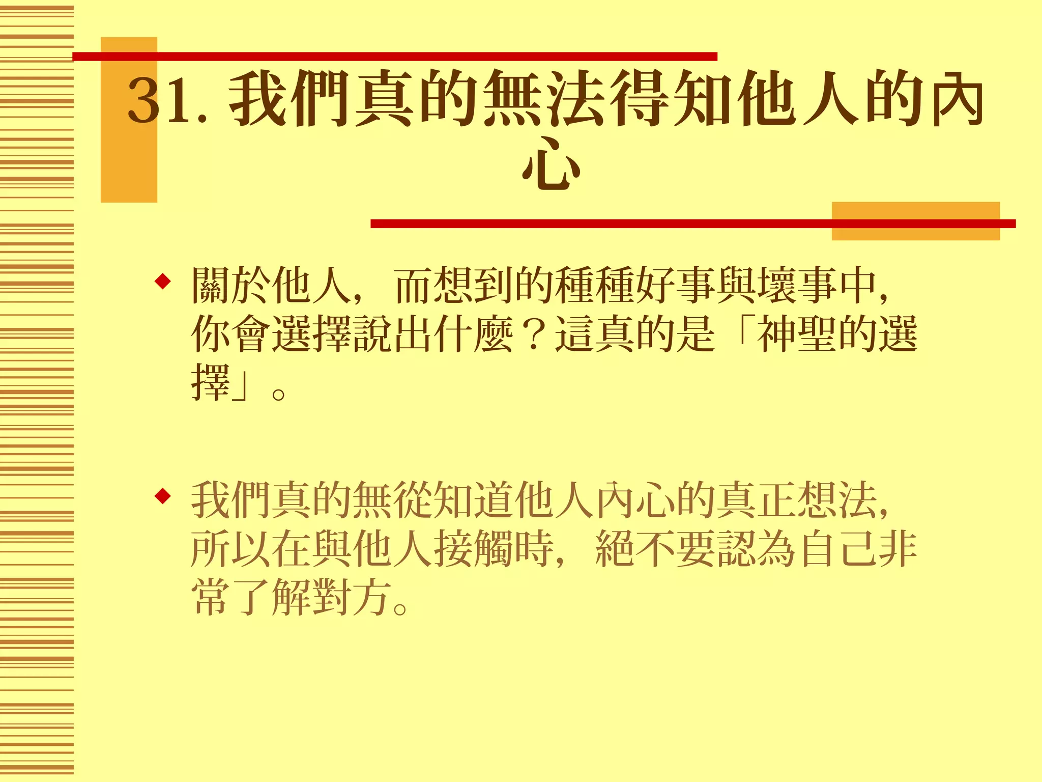 31. 我們真的無法得知他人的內
心
 關於他人，而想到的種種好事與壞事中，
你會選擇說出什麼？這真的是「神聖的選
擇」。
 我們真的無從知道他人內心的真正想法，
所以在與他人接觸時，絕不要認為自己非
常了解對方。
 