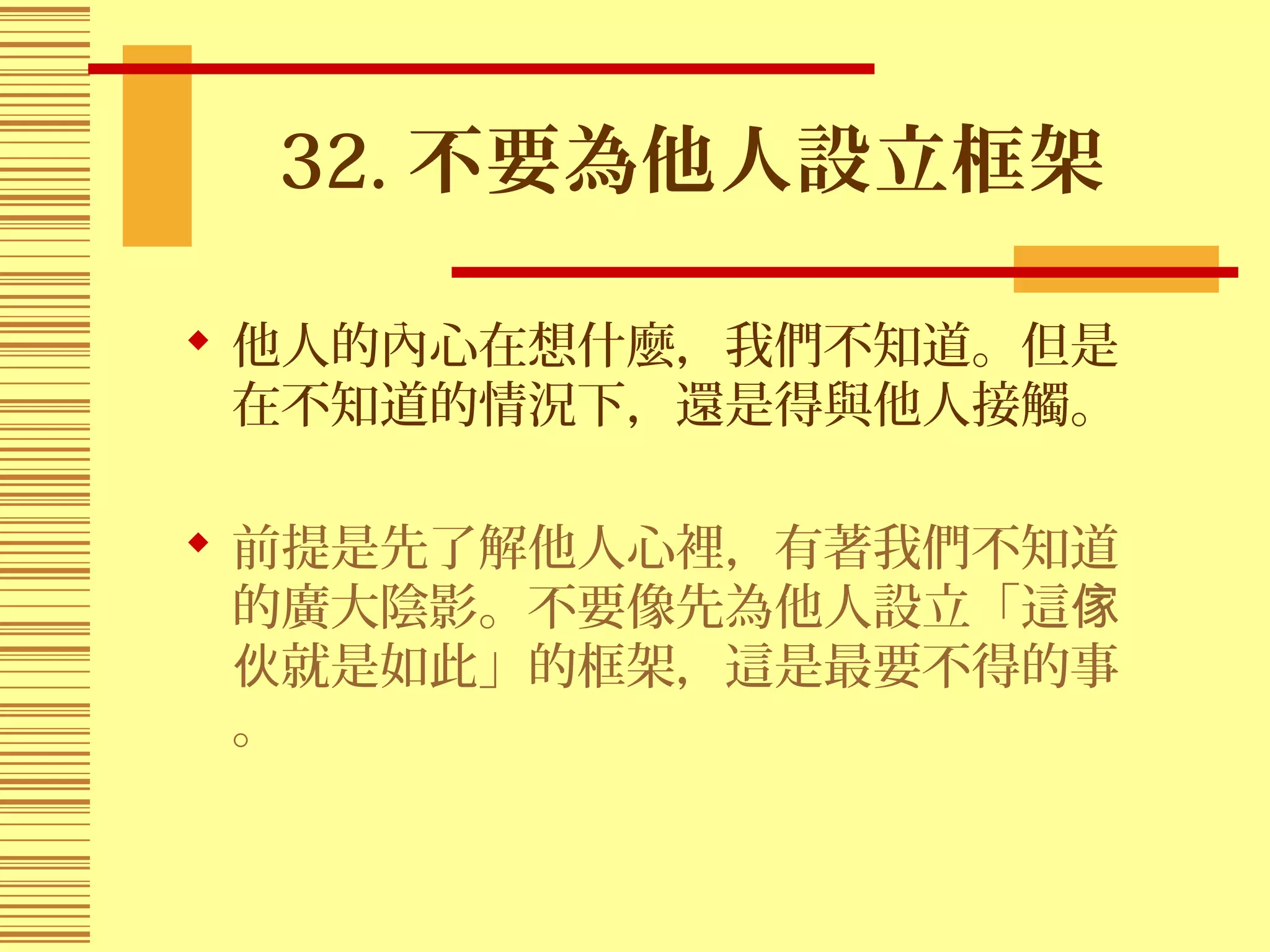 32. 不要為他人設立框架
 他人的內心在想什麼，我們不知道。但是
在不知道的情況下，還是得與他人接觸。
 前提是先了解他人心裡，有著我們不知道
的廣大陰影。不要像先為他人設立「這傢
就是如此」的框架，這是最要不得的事伙
。
 
