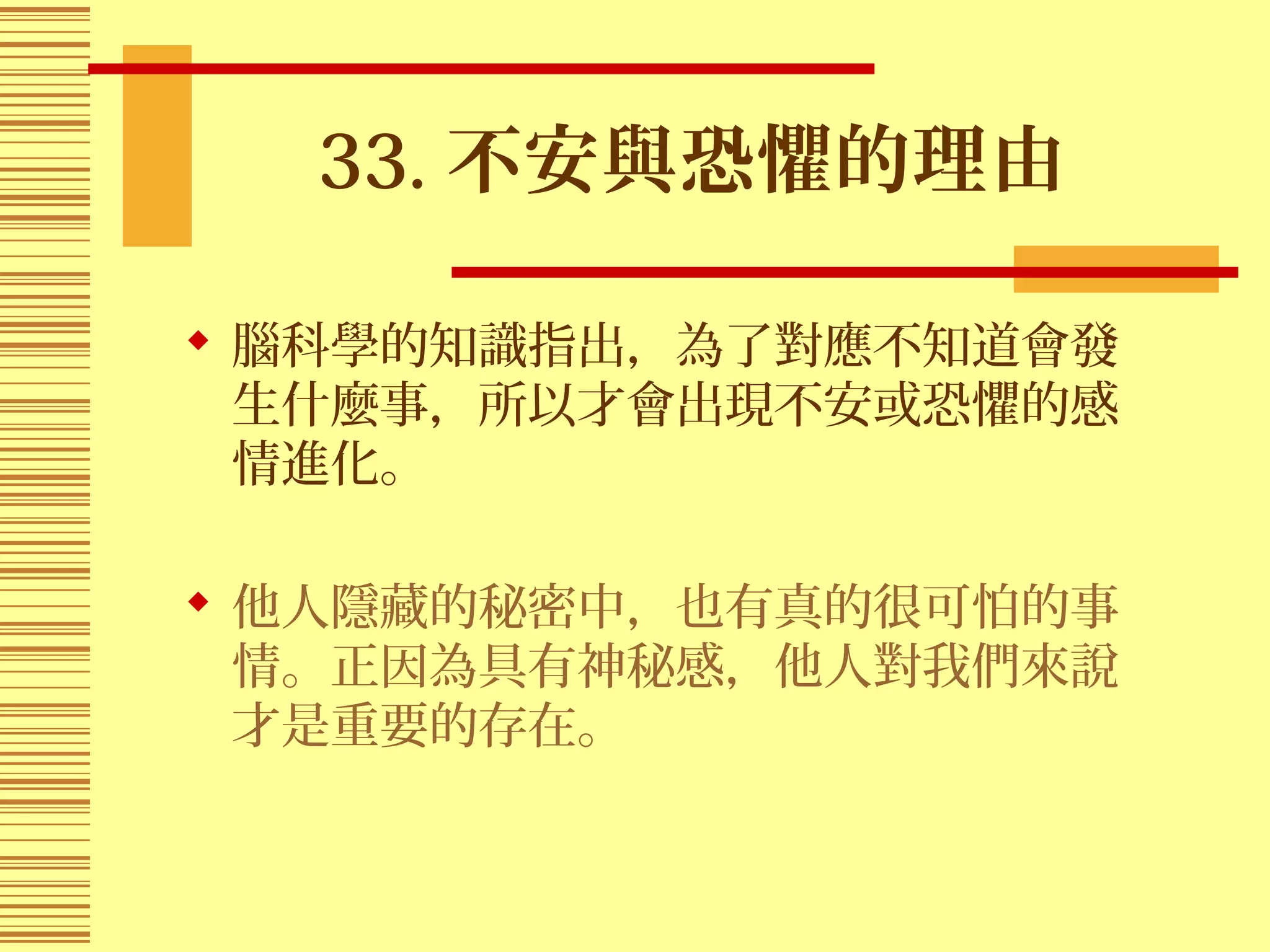33. 不安與恐懼的理由
 腦科學的知識指出，為了對應不知道會發
生什麼事，所以才會出現不安或恐懼的感
情進化。
 他人隱藏的秘密中，也有真的很可怕的事
情。正因為具有神秘感，他人對我們來說
才是重要的存在。
 
