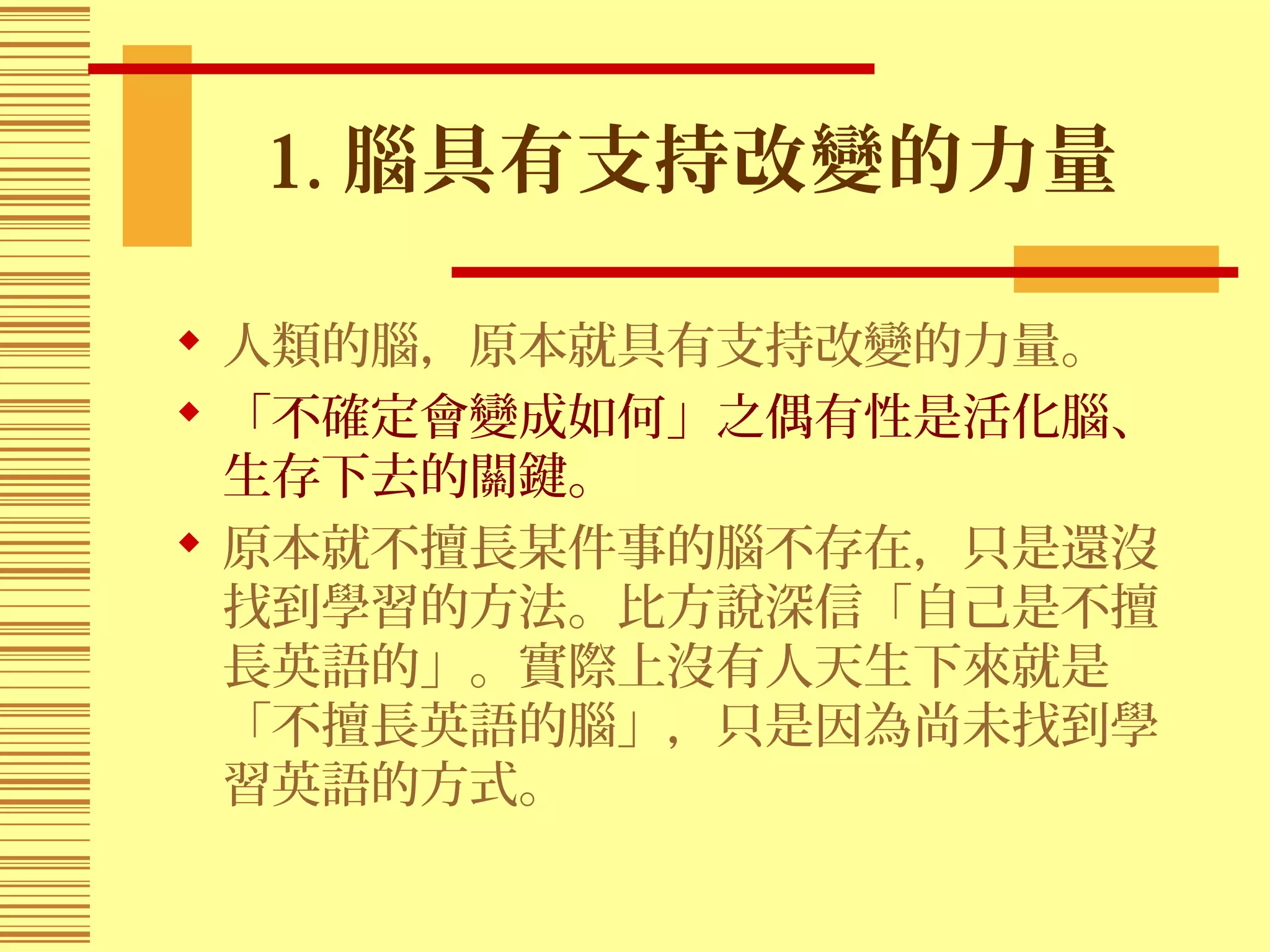 1. 腦具有支持改變的力量
 人類的腦，原本就具有支持改變的力量。
 「不確定會變成如何」之偶有性是活化腦、
生存下去的關鍵。
 原本就不擅長某件事的腦不存在，只是還沒
找到學習的方法。比方說深信「自己是不擅
長英語的」。實際上沒有人天生下來就是
「不擅長英語的腦」，只是因為尚未找到學
習英語的方式。
 