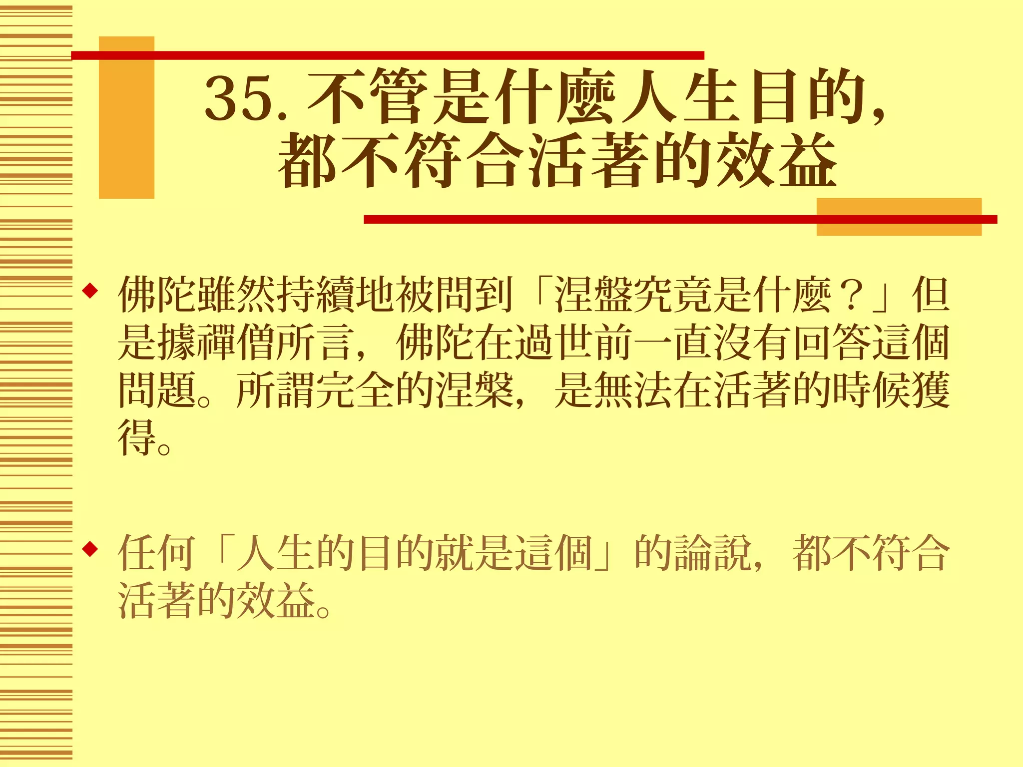 35. 不管是什麼人生目的，
都不符合活著的效益
 佛陀雖然持續地被問到「涅盤究竟是什麼？」但
是據禪僧所言，佛陀在過世前一直沒有回答這個
問題。所謂完全的涅槃，是無法在活著的時候獲
得。
 任何「人生的目的就是這個」的論說，都不符合
活著的效益。
 