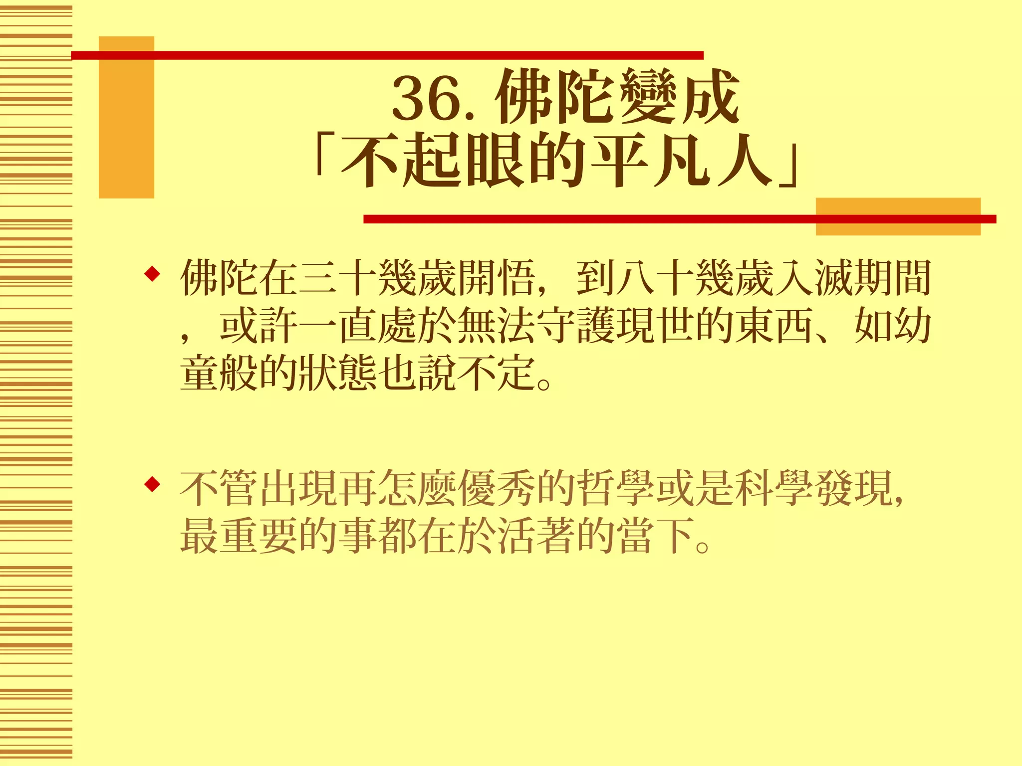 36. 佛陀變成
「不起眼的平凡人」
 佛陀在三十幾歲開悟，到八十幾歲入滅期間
，或許一直處於無法守護現世的東西、如幼
童般的狀態也說不定。
 不管出現再怎麼優秀的哲學或是科學發現，
最重要的事都在於活著的當下。
 