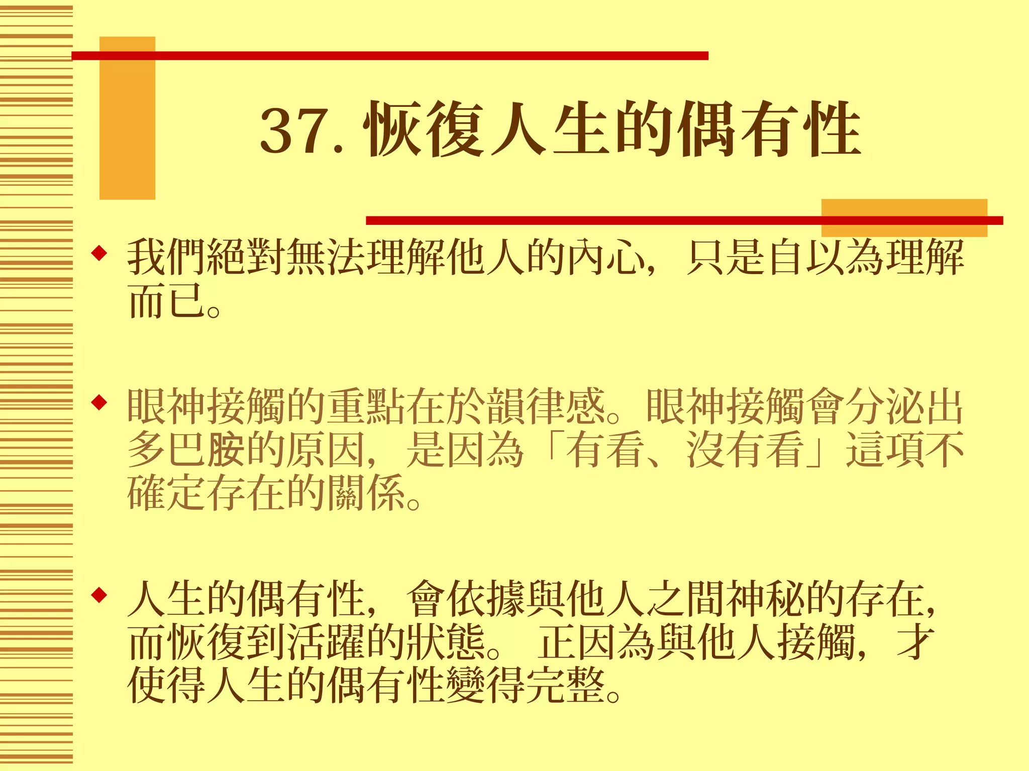 37. 恢復人生的偶有性
 我們絕對無法理解他人的內心，只是自以為理解
而已。
 眼神接觸的重點在於韻律感。眼神接觸會分泌出
多巴 的原因，是因為「有看、沒有看」這項不胺
確定存在的關係。
 人生的偶有性，會依據與他人之間神秘的存在，
而恢復到活躍的狀態。 正因為與他人接觸，才
使得人生的偶有性變得完整。
 