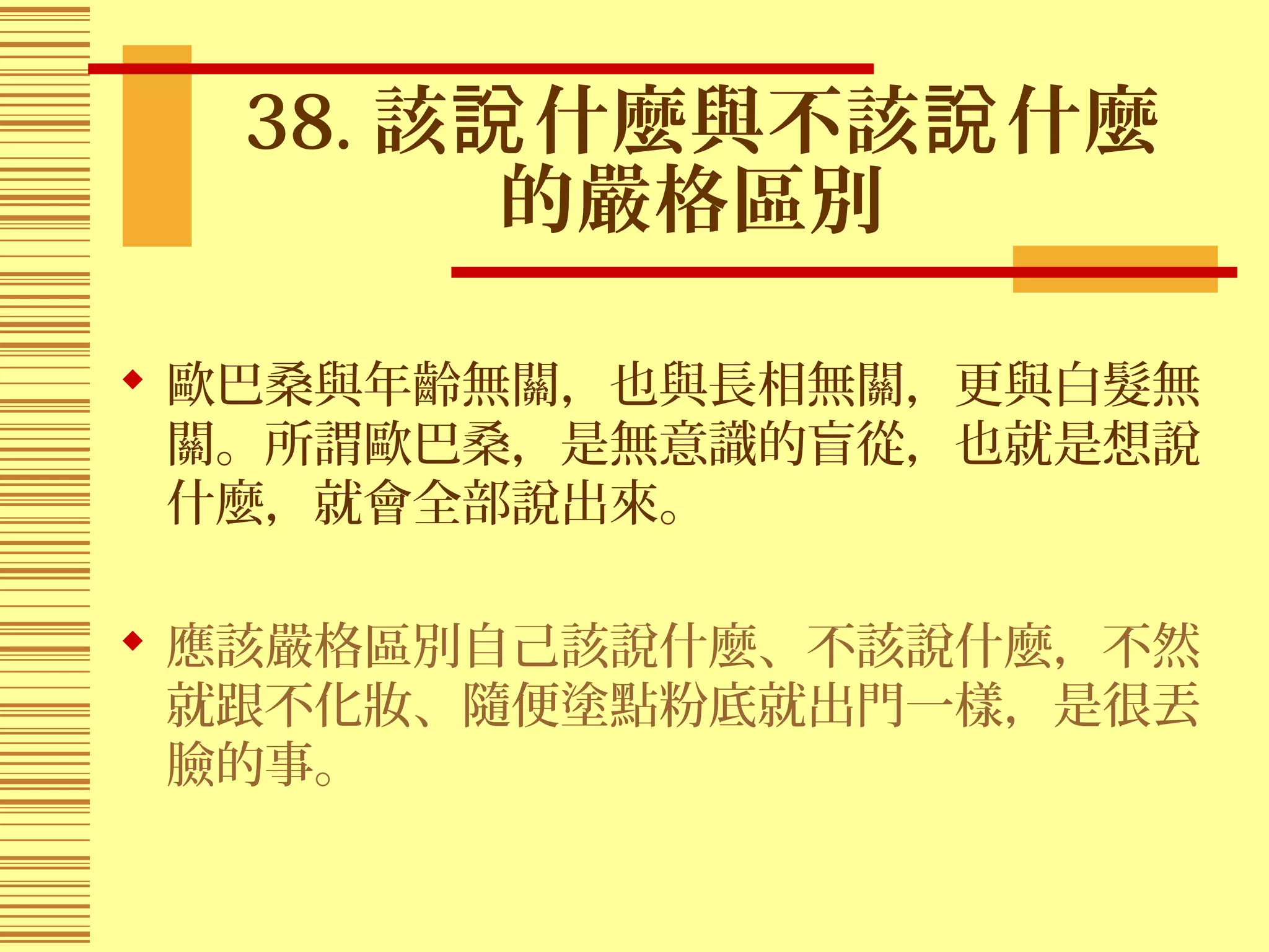 38. 該 什麼與不該 什麼說 說
的嚴格區別
 歐巴桑與年齡無關，也與長相無關，更與白髮無
關。所謂歐巴桑，是無意識的盲從，也就是想說
什麼，就會全部說出來。
 應該嚴格區別自己該說什麼、不該說什麼，不然
就跟不化妝、隨便塗點粉底就出門一樣，是很丟
臉的事。
 