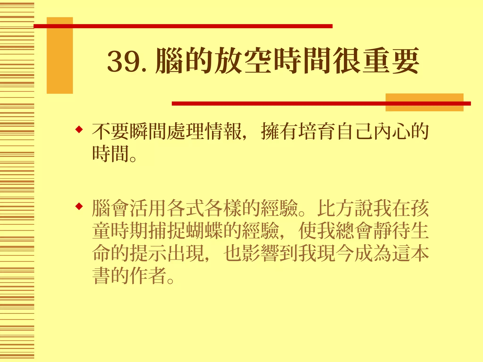 39. 腦的放空時間很重要
 不要瞬間處理情報，擁有培育自己內心的
時間。
 腦會活用各式各樣的經驗。比方說我在孩
童時期捕捉蝴蝶的經驗，使我總會靜待生
命的提示出現，也影響到我現今成為這本
書的作者。
 