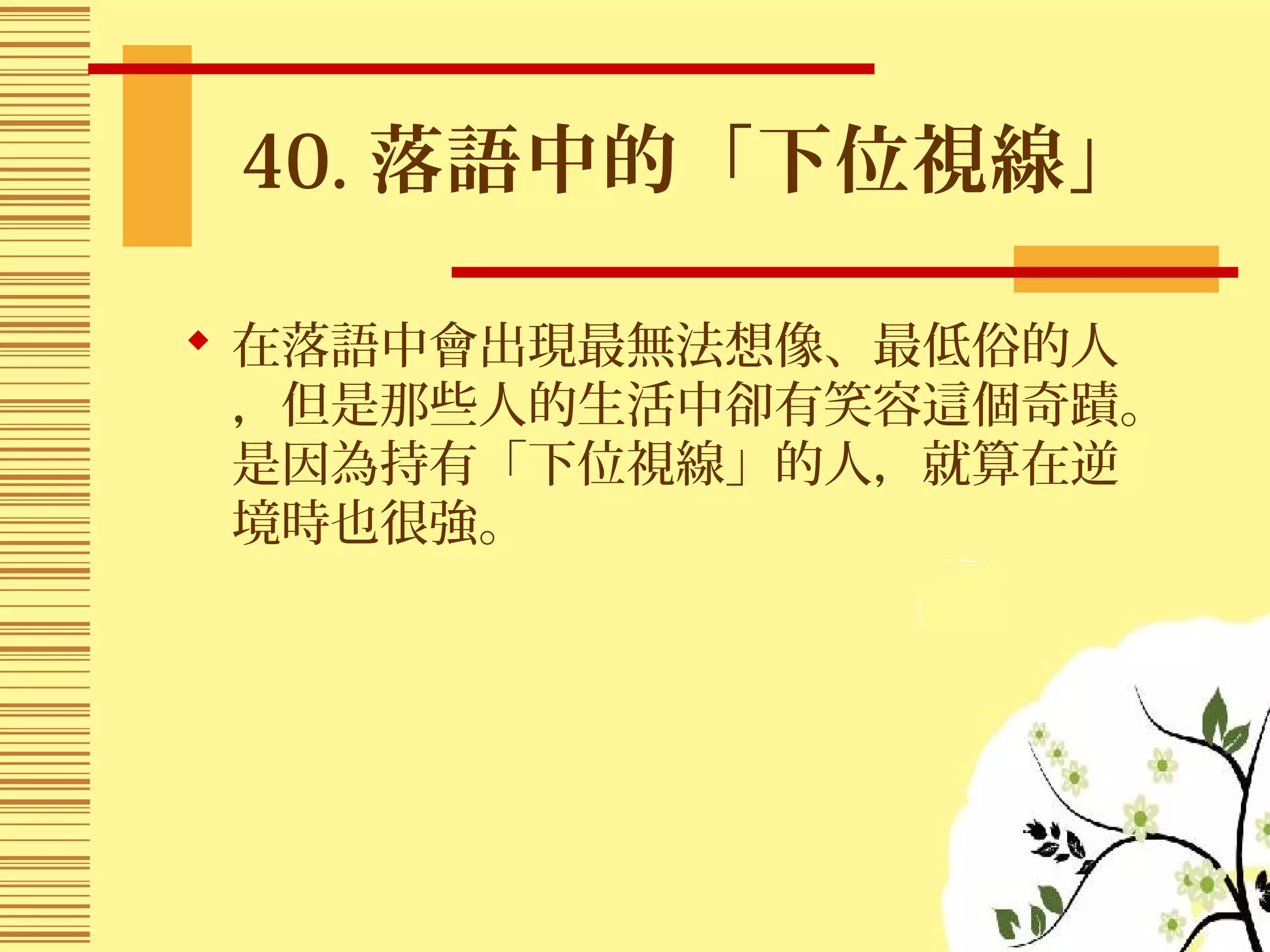40. 落語中的「下位視線」
 在落語中會出現最無法想像、最低俗的人
，但是那些人的生活中卻有笑容這個奇蹟。
是因為持有「下位視線」的人，就算在逆
境時也很強。
 