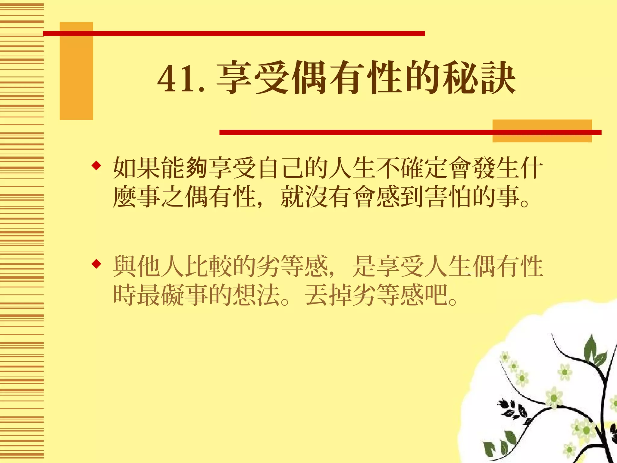 41. 享受偶有性的秘訣
 如果能 享受自己的人生不確定會發生什夠
麼事之偶有性，就沒有會感到害怕的事。
 與他人比較的劣等感，是享受人生偶有性
時最礙事的想法。丟掉劣等感吧。
 