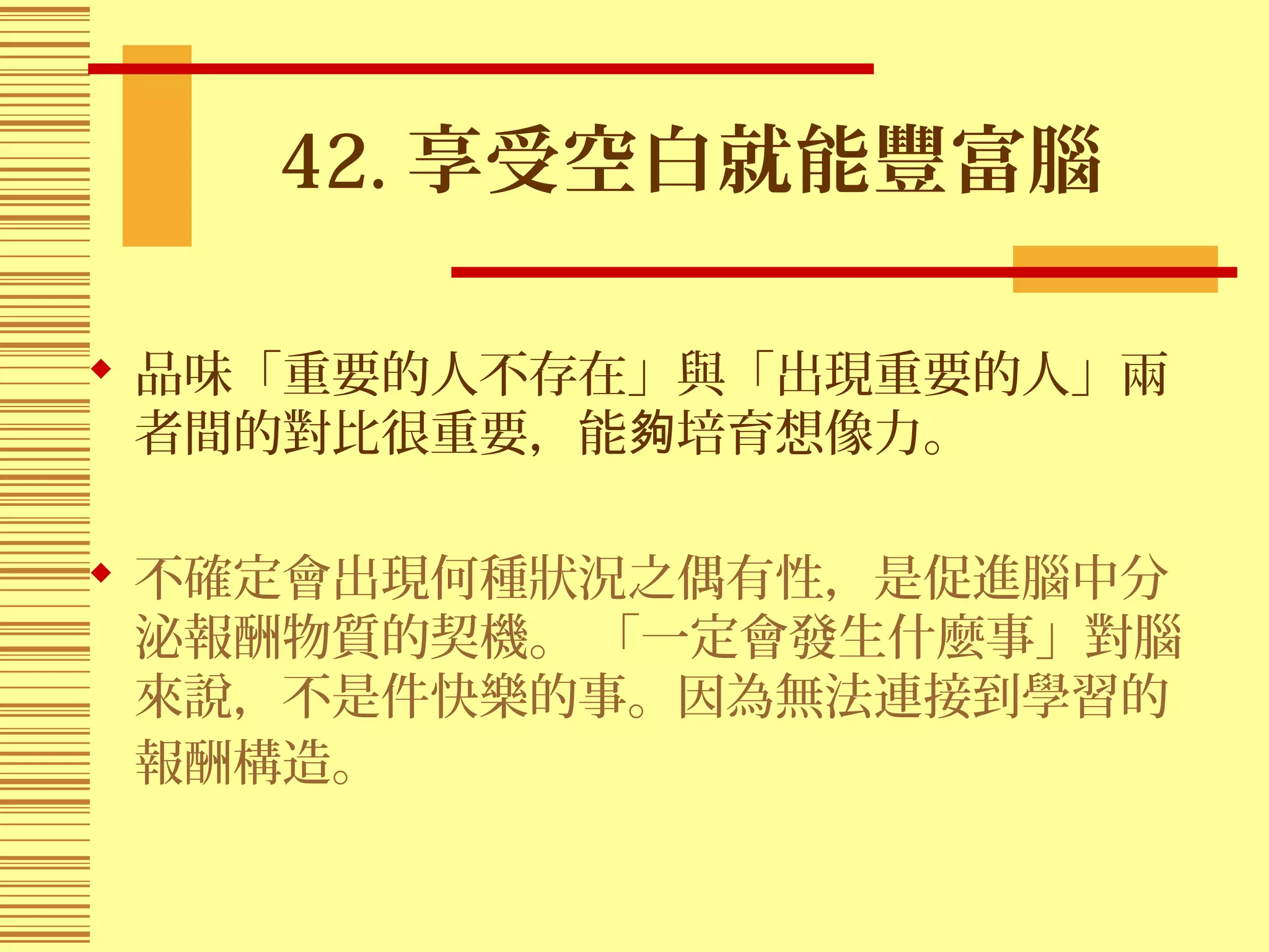 42. 享受空白就能豐富腦
 品味「重要的人不存在」與「出現重要的人」兩
者間的對比很重要，能 培育想像力。夠
 不確定會出現何種狀況之偶有性，是促進腦中分
泌報酬物質的契機。 「一定會發生什麼事」對腦
來說，不是件快樂的事。因為無法連接到學習的
報酬構造。
 