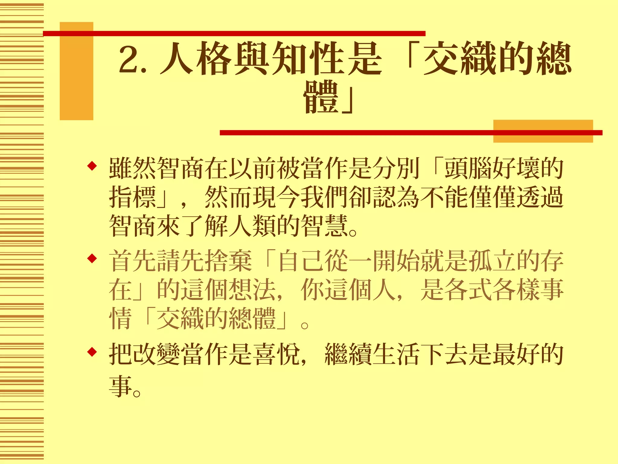 2. 人格與知性是「交織的總
體」
 雖然智商在以前被當作是分別「頭腦好壞的
指標」，然而現今我們卻認為不能僅僅透過
智商來了解人類的智慧。
 首先請先捨棄「自己從一開始就是孤立的存
在」的這個想法，你這個人，是各式各樣事
情「交織的總體」。
 把改變當作是喜悅，繼續生活下去是最好的
事。
 