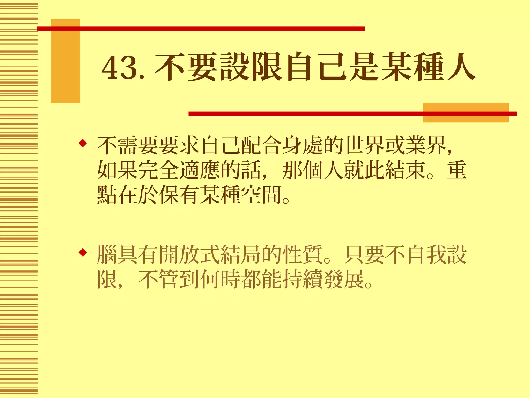 43. 不要設限自己是某種人
 不需要要求自己配合身處的世界或業界，
如果完全適應的話，那個人就此結束。重
點在於保有某種空間。
 腦具有開放式結局的性質。只要不自我設
限，不管到何時都能持續發展。
 