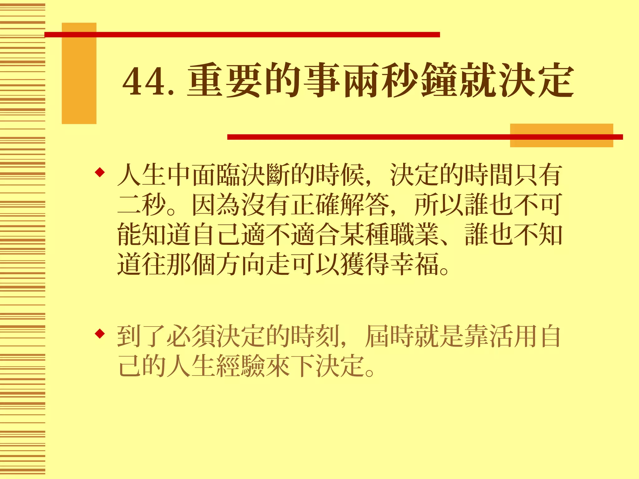 44. 重要的事兩秒鐘就決定
 人生中面臨決斷的時候，決定的時間只有
二秒。因為沒有正確解答，所以誰也不可
能知道自己適不適合某種職業、誰也不知
道往那個方向走可以獲得幸福。
 到了必須決定的時刻，屆時就是靠活用自
己的人生經驗來下決定。
 