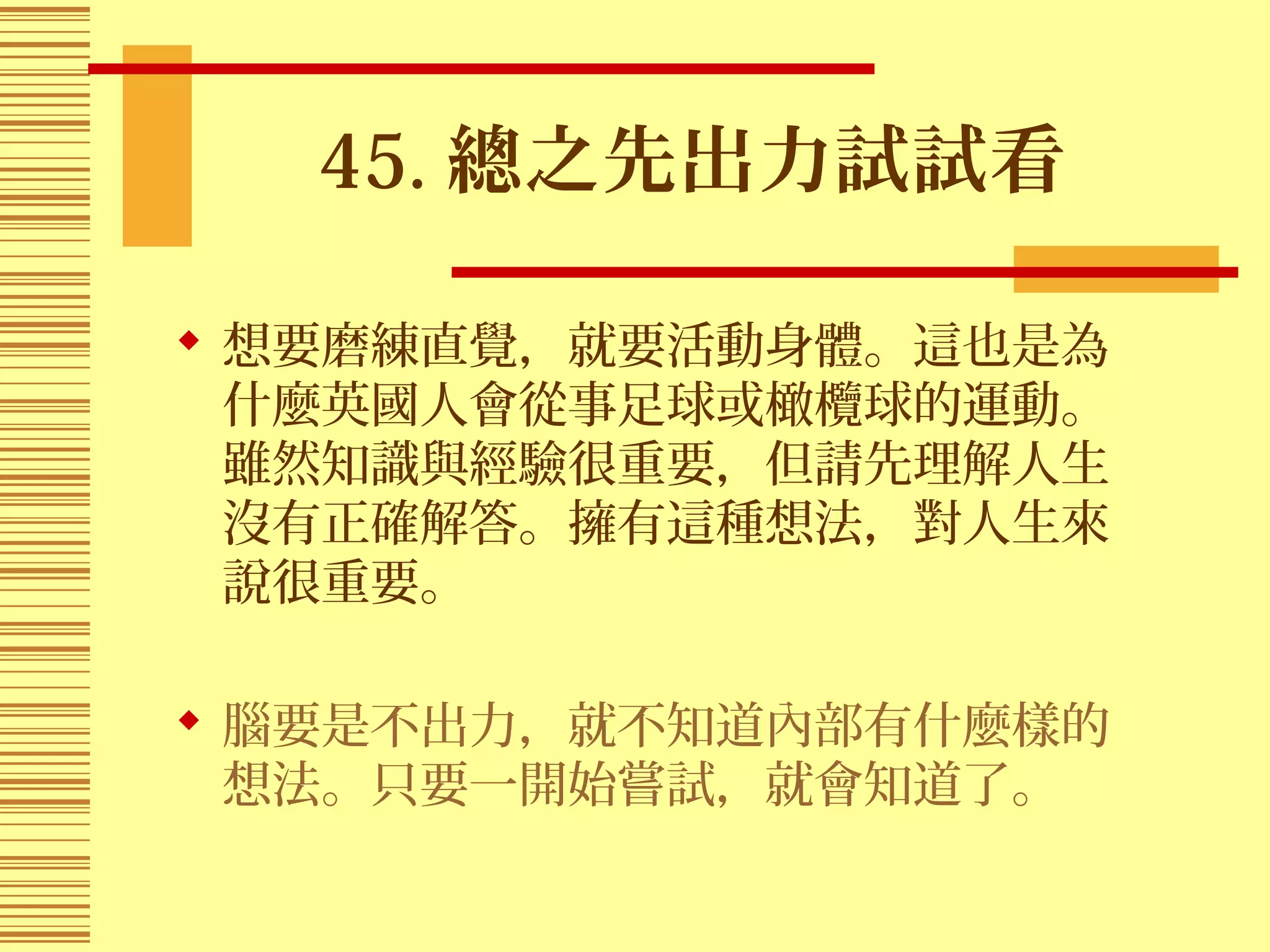 45. 總之先出力試試看
 想要磨練直覺，就要活動身體。這也是為
什麼英國人會從事足球或橄欖球的運動。
雖然知識與經驗很重要，但請先理解人生
沒有正確解答。擁有這種想法，對人生來
說很重要。
 腦要是不出力，就不知道內部有什麼樣的
想法。只要一開始嘗試，就會知道了。
 
