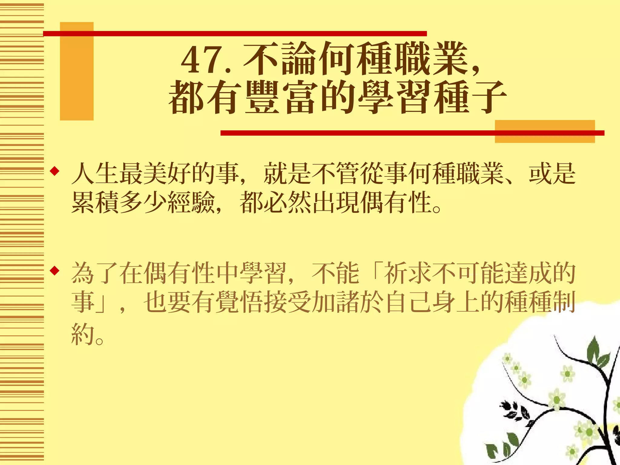 47. 不論何種職業，
都有豐富的學習種子
 人生最美好的事，就是不管從事何種職業、或是
累積多少經驗，都必然出現偶有性。
 為了在偶有性中學習，不能「祈求不可能達成的
事」，也要有覺悟接受加諸於自己身上的種種制
約。
 