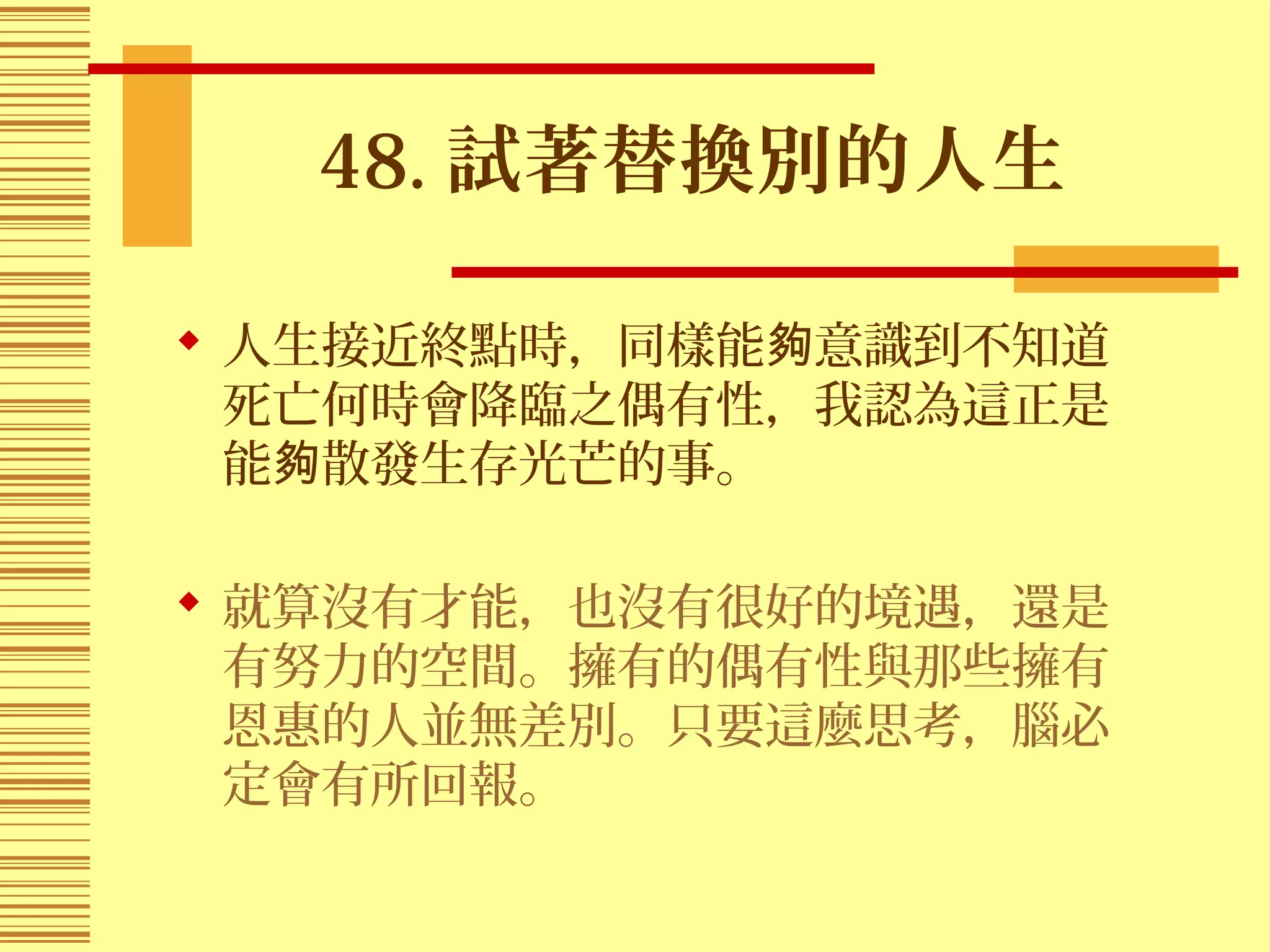 48. 試著替換別的人生
 人生接近終點時，同樣能 意識到不知道夠
死亡何時會降臨之偶有性，我認為這正是
能 散發生存光芒的事。夠
 就算沒有才能，也沒有很好的境遇，還是
有努力的空間。擁有的偶有性與那些擁有
恩惠的人並無差別。只要這麼思考，腦必
定會有所回報。
 