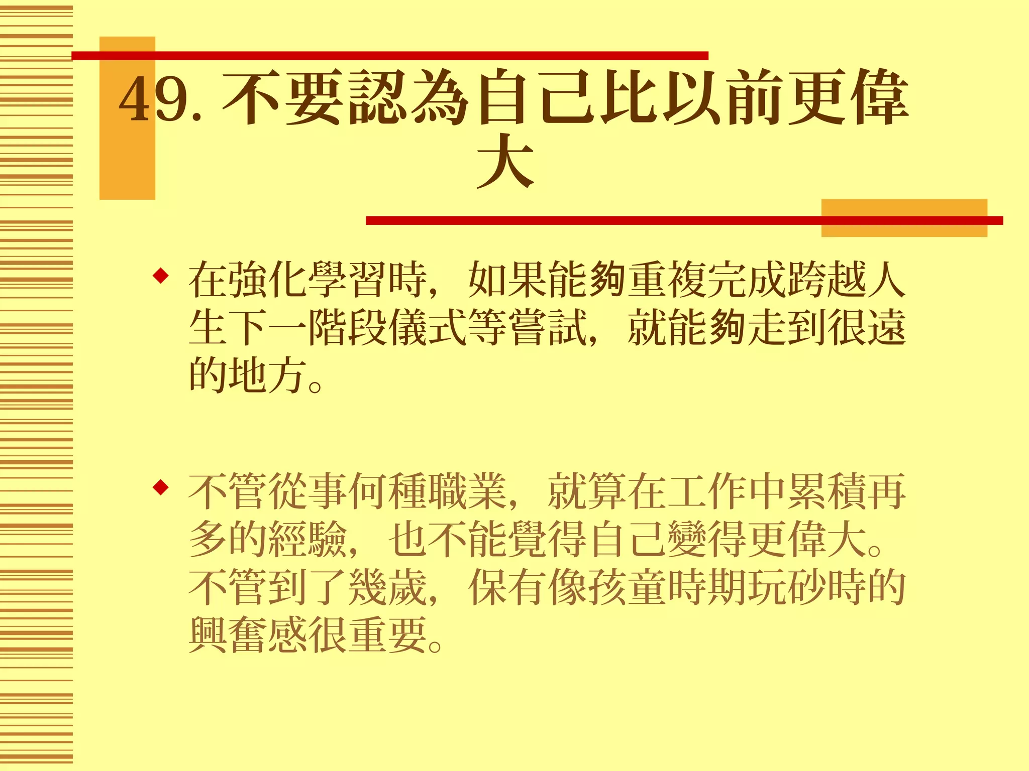 49. 不要認為自己比以前更偉
大
 在強化學習時，如果能 重複完成跨越人夠
生下一階段儀式等嘗試，就能 走到很遠夠
的地方。
 不管從事何種職業，就算在工作中累積再
多的經驗，也不能覺得自己變得更偉大。
不管到了幾歲，保有像孩童時期玩砂時的
興奮感很重要。
 