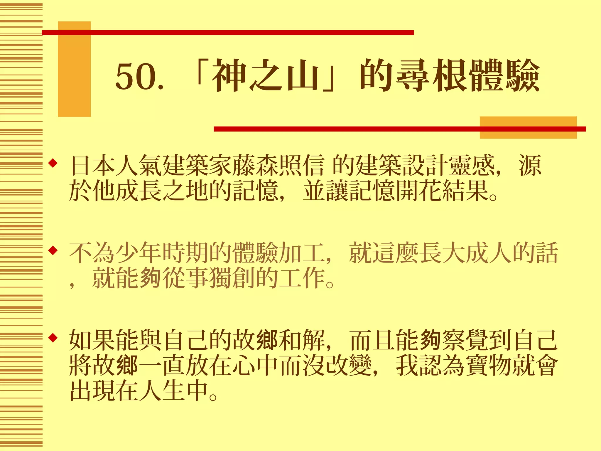 50. 「神之山」的尋根體驗
 日本人氣建築家藤森照信 的建築設計靈感，源
於他成長之地的記憶，並讓記憶開花結果。
 不為少年時期的體驗加工，就這麼長大成人的話
，就能 從事獨創的工作。夠
 如果能與自己的故 和解，而且能 察覺到自己鄉 夠
將故 一直放在心中而沒改變，我認為寶物就會鄉
出現在人生中。
 