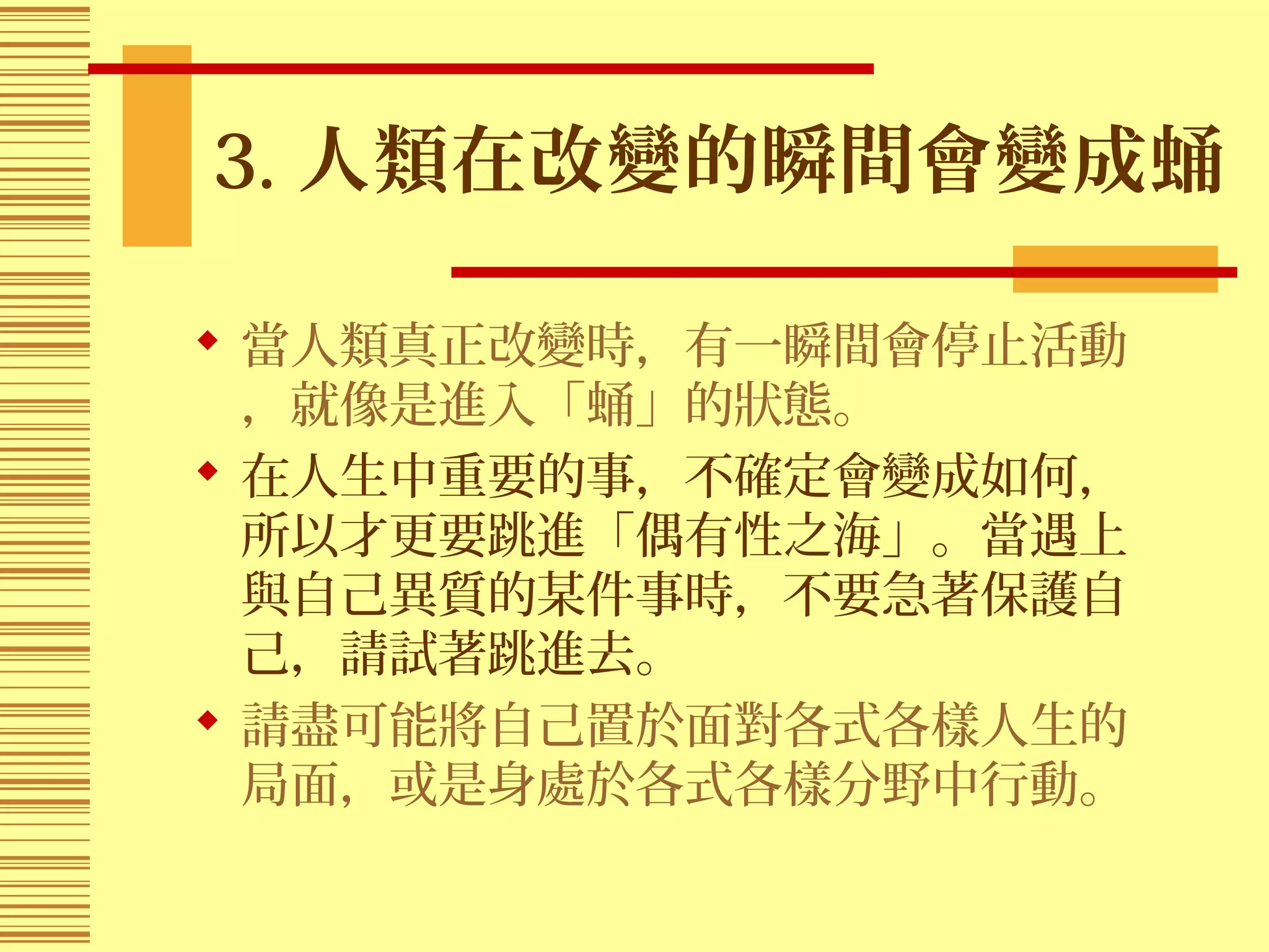 3. 人類在改變的瞬間會變成蛹
 當人類真正改變時，有一瞬間會停止活動
，就像是進入「蛹」的狀態。
 在人生中重要的事，不確定會變成如何，
所以才更要跳進「偶有性之海」。當遇上
與自己異質的某件事時，不要急著保護自
己，請試著跳進去。
 請盡可能將自己置於面對各式各樣人生的
局面，或是身處於各式各樣分野中行動。
 