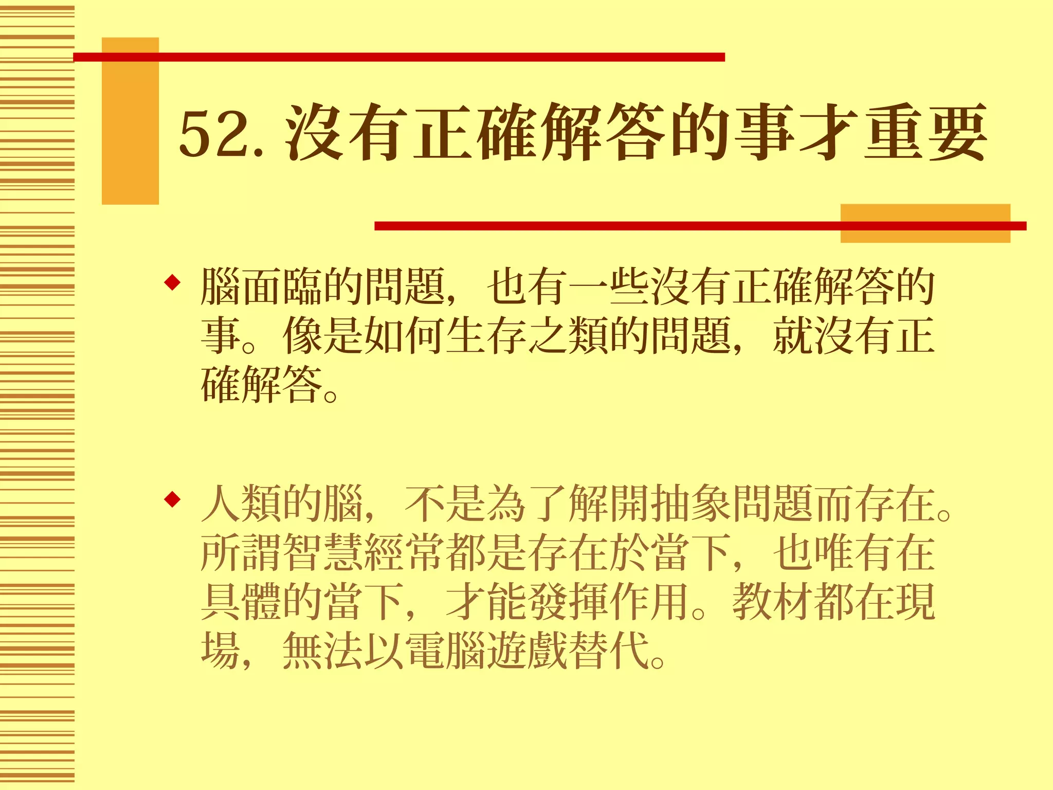 52. 沒有正確解答的事才重要
 腦面臨的問題，也有一些沒有正確解答的
事。像是如何生存之類的問題，就沒有正
確解答。
 人類的腦，不是為了解開抽象問題而存在。
所謂智慧經常都是存在於當下，也唯有在
具體的當下，才能發揮作用。教材都在現
場，無法以電腦遊戲替代。
 