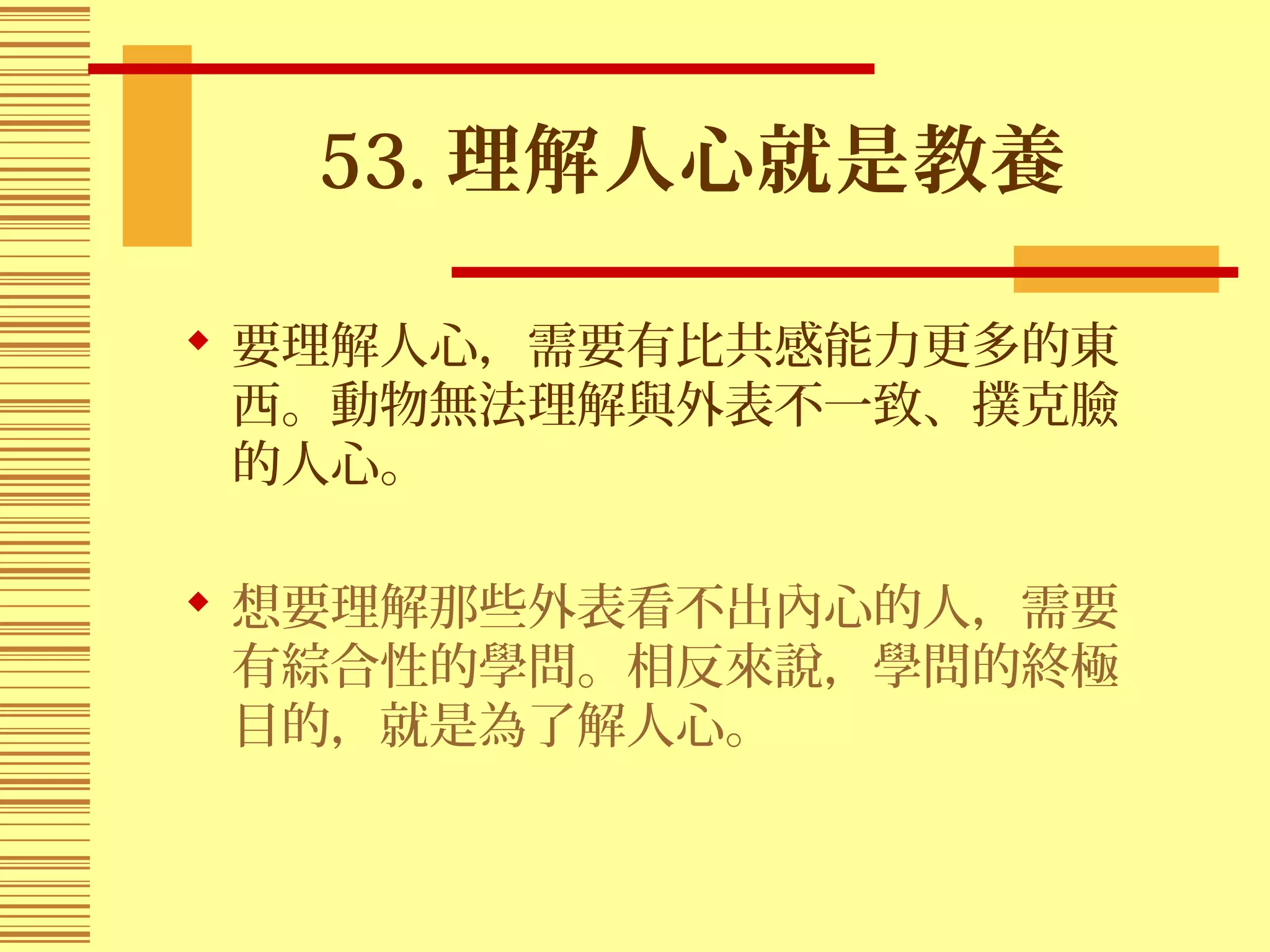 53. 理解人心就是教養
 要理解人心，需要有比共感能力更多的東
西。動物無法理解與外表不一致、撲克臉
的人心。
 想要理解那些外表看不出內心的人，需要
有綜合性的學問。相反來說，學問的終極
目的，就是為了解人心。
 