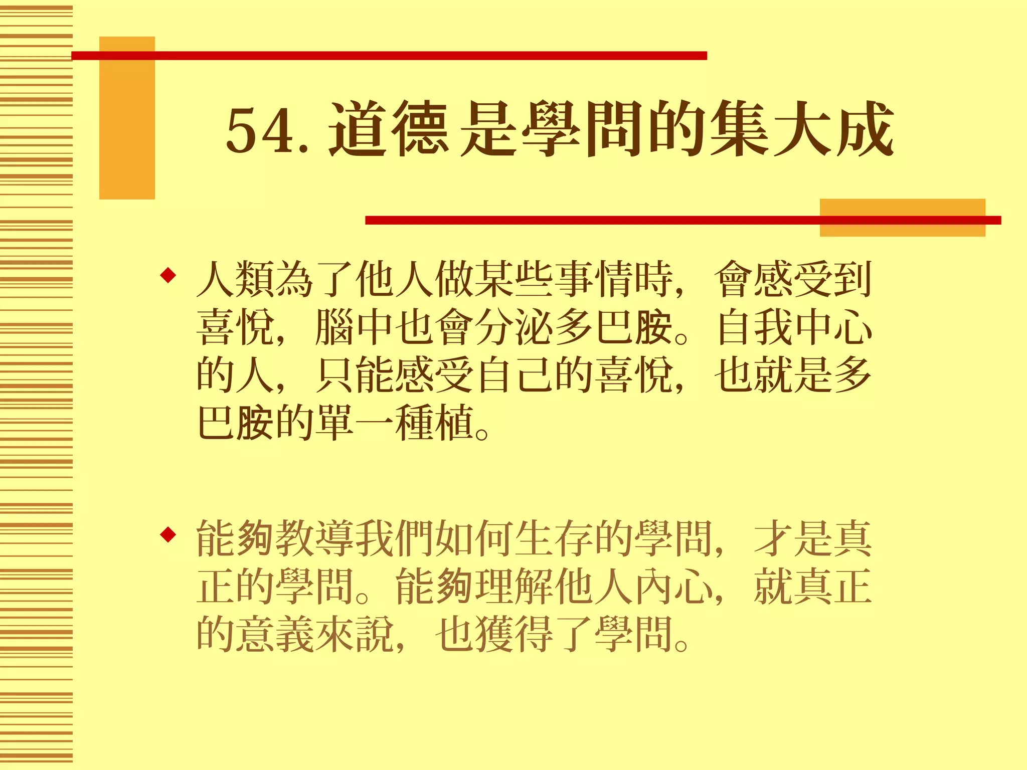54. 道 是學問的集大成德
 人類為了他人做某些事情時，會感受到
喜悅，腦中也會分泌多巴 。自我中心胺
的人，只能感受自己的喜悅，也就是多
巴 的單一種植。胺
 能 教導我們如何生存的學問，才是真夠
正的學問。能 理解他人內心，就真正夠
的意義來說，也獲得了學問。
 