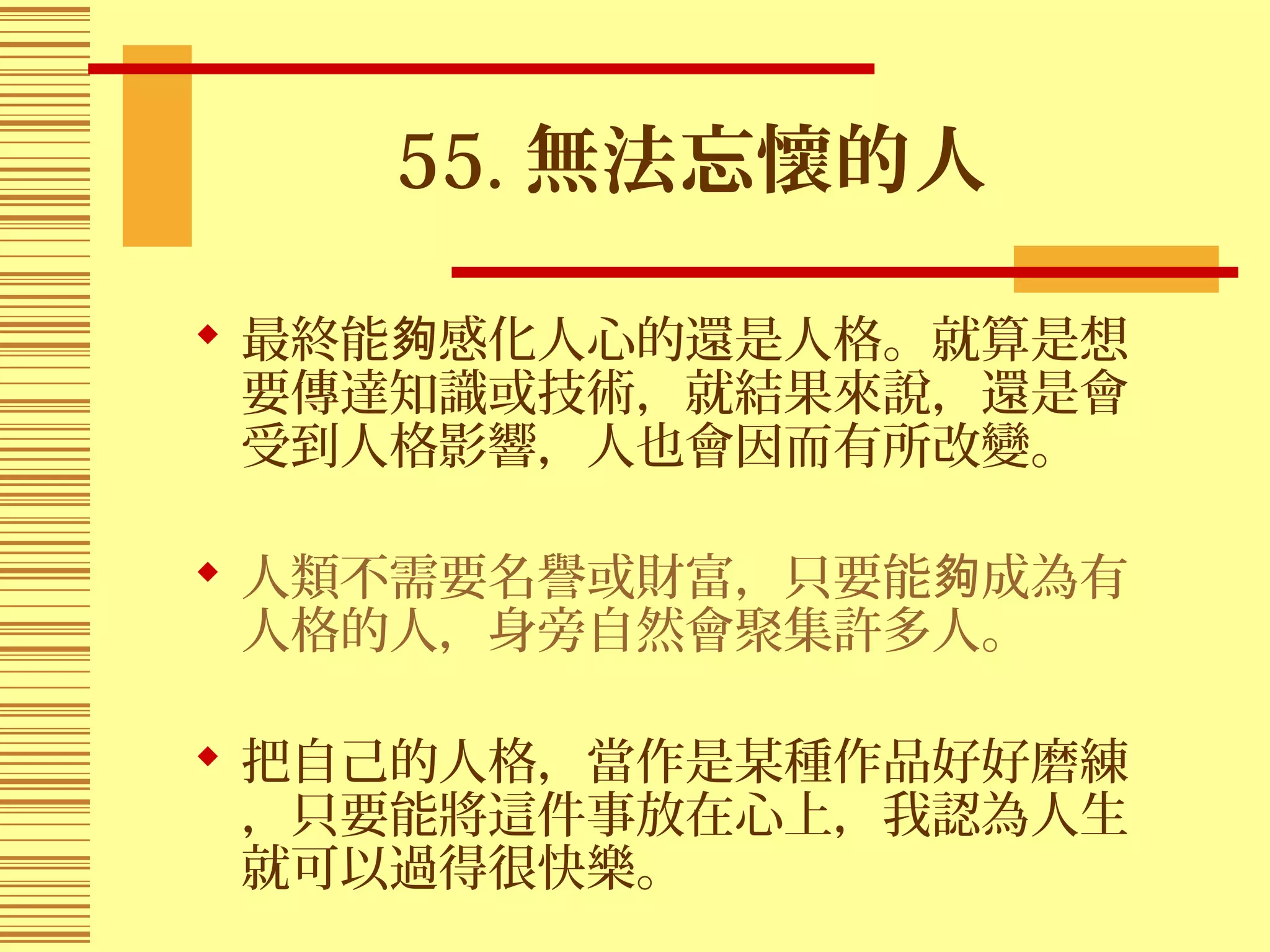 55. 無法忘懷的人
 最終能 感化人心的還是人格。就算是想夠
要傳達知識或技術，就結果來說，還是會
受到人格影響，人也會因而有所改變。
 人類不需要名譽或財富，只要能 成為有夠
人格的人，身旁自然會聚集許多人。
 把自己的人格，當作是某種作品好好磨練
，只要能將這件事放在心上，我認為人生
就可以過得很快樂。
 