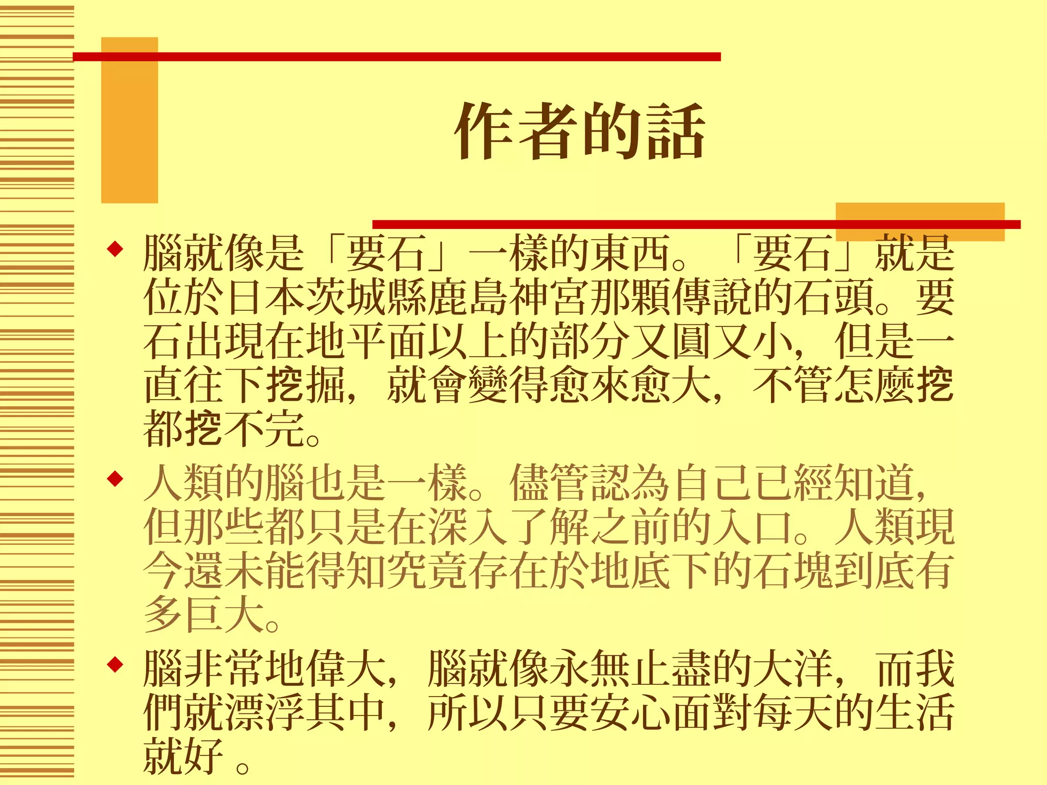 作者的話
 腦就像是「要石」一樣的東西。「要石」就是
位於日本茨城縣鹿島神宮那顆傳說的石頭。要
石出現在地平面以上的部分又圓又小，但是一
直往下 掘，就會變得愈來愈大，不管怎麼挖 挖
都 不完。挖
 人類的腦也是一樣。儘管認為自己已經知道，
但那些都只是在深入了解之前的入口。人類現
今還未能得知究竟存在於地底下的石塊到底有
多巨大。
 腦非常地偉大，腦就像永無止盡的大洋，而我
們就漂浮其中，所以只要安心面對每天的生活
就好 。
 