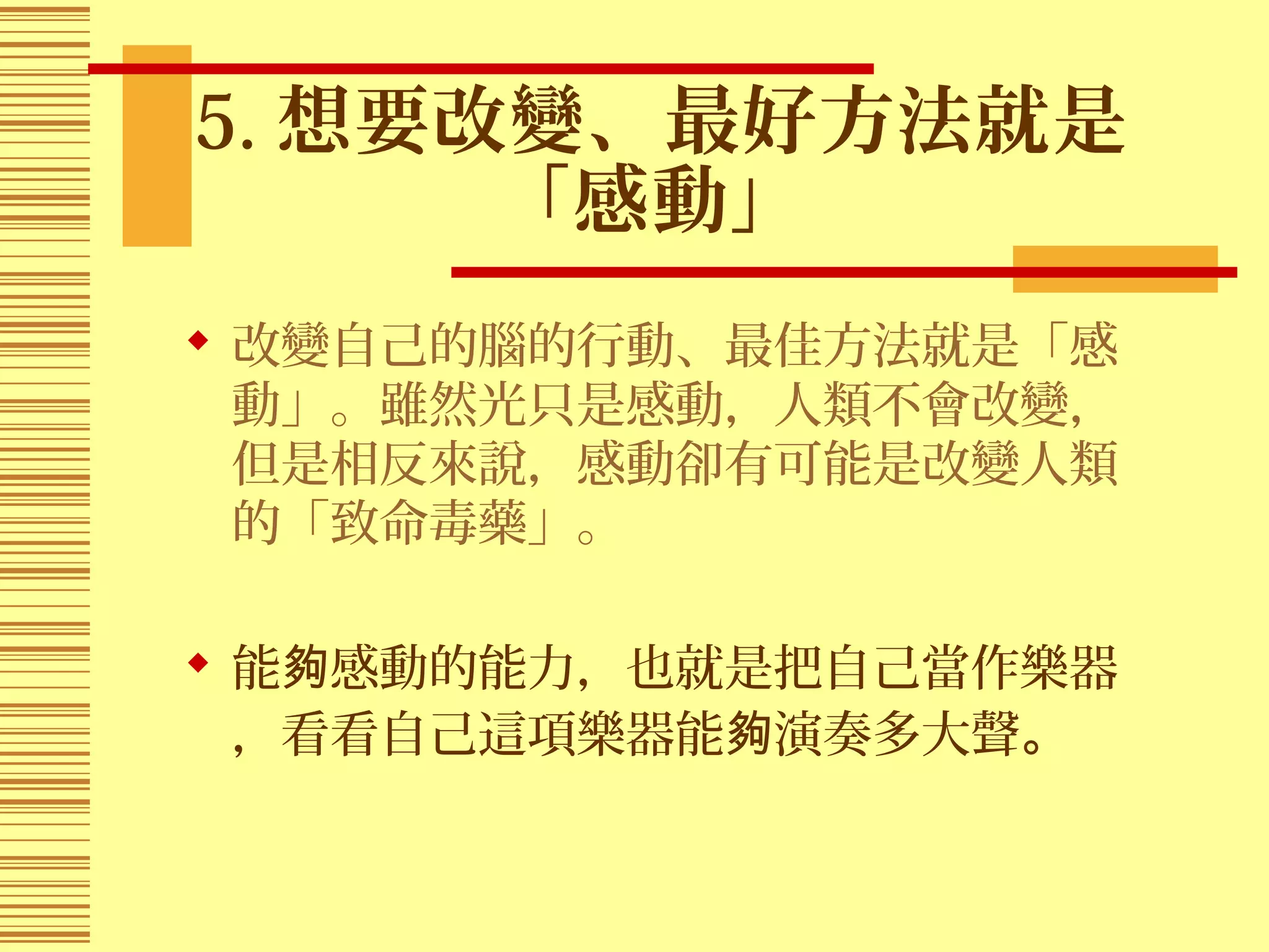 5. 想要改變、最好方法就是
「感動」
 改變自己的腦的行動、最佳方法就是「感
動」。雖然光只是感動，人類不會改變，
但是相反來說，感動卻有可能是改變人類
的「致命毒藥」。
 能 感動的能力，也就是把自己當作樂器夠
，看看自己這項樂器能 演奏多大聲夠 。
 