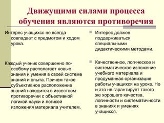Движущими силами процесса
обучения являются противоречия
Интерес учащихся не всегда
совпадает с предметом и ходом
урока.
Каждый ученик совершенно по-
особому располагает новые
знания и умения в своей системе
знаний и опыта. Причем такое
субъективное расположение
знаний находится в известном
противоречии с объективной
логикой науки и логикой
изложения материала учителем.
 Интерес должен
поддерживаться
специальными
дидактическими методами.
 Качественное, логическое и
систематическое изложение
учебного материала и
продуманная организация
работы учащихся на уроке. Но
и это не гарантирует такого
же хорошего качества,
логичности и систематичности
в знаниях и умениях
учащихся.
 