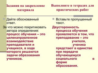 Задания на закрепление
материала
 Дайте обоснованный
ответ.
За что можно покритиковать
автора определения:
процесс обучения – это
целенаправленное
взаимодействие
преподавателя и
учащихся, в ходе
которого решаются
задачи образования
учеников.
 Вставьте пропущенный
текст.
Двусторонность
процесса обучения
проявляется в том, что
преподавание – это
учителя,
ученика
предстают в единстве
при передаче
обучающемуся
социального в
форме
образования.
Выполните в тетрадях для
практических работ
 