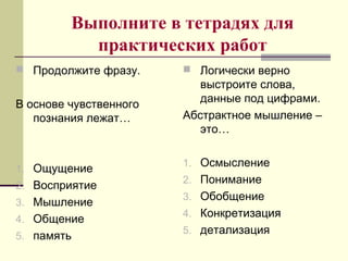 Выполните в тетрадях для
практических работ
 Продолжите фразу.
В основе чувственного
познания лежат…
1. Ощущение
2. Восприятие
3. Мышление
4. Общение
5. память
 Логически верно
выстроите слова,
данные под цифрами.
Абстрактное мышление –
это…
1. Осмысление
2. Понимание
3. Обобщение
4. Конкретизация
5. детализация
 
