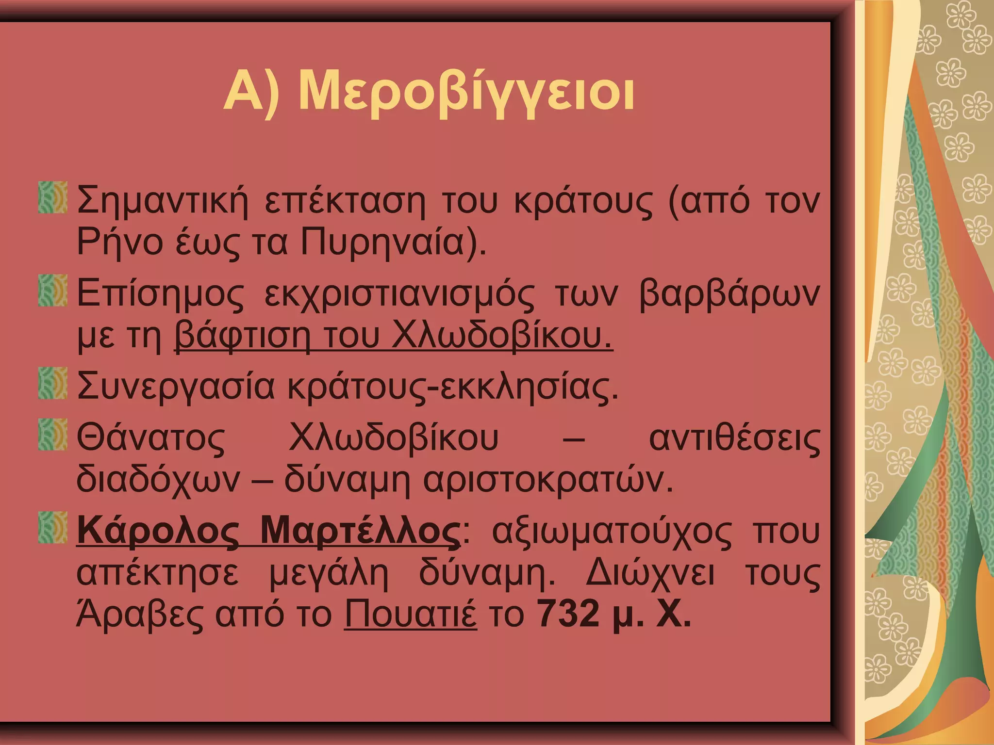Α) Μεροβίγγειοι
Σημαντική επέκταση του κράτους (από τον
Ρήνο έως τα Πυρηναία).
Επίσημος εκχριστιανισμός των βαρβάρων
με τη βάφτιση του Χλωδοβίκου.
Συνεργασία κράτους-εκκλησίας.
Θάνατος Χλωδοβίκου – αντιθέσεις
διαδόχων – δύναμη αριστοκρατών.
Κάρολος Μαρτέλλος: αξιωματούχος που
απέκτησε μεγάλη δύναμη. Διώχνει τους
Άραβες από το Πουατιέ το 732 μ. Χ.
 